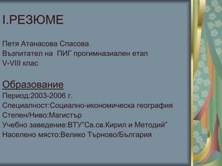 І.РЕЗЮМЕ
Петя Атанасова Спасова
Възпитател на ПИГ прогимназиален етап
V-VІІІ клас
Образование
Период:2003-2006 г.
Специалност:Социално-икономическа география
Степен/Ниво:Магистър
Учебно заведение:ВТУ”Св.св.Кирил и Методий”
Населено място:Велико Търново/България
 