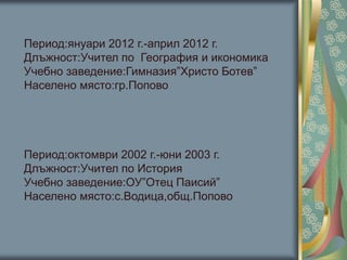 Период:януари 2012 г.-април 2012 г.
Длъжност:Учител по География и икономика
Учебно заведение:Гимназия”Христо Ботев”
Населено място:гр.Попово
Период:октомври 2002 г.-юни 2003 г.
Длъжност:Учител по История
Учебно заведение:ОУ”Отец Паисий”
Населено място:с.Водица,общ.Попово
 