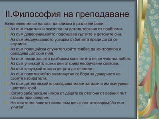 ІІ.Философия на преподаване
Ежедневно ми се налага да влизам в различни роли.
Аз съм съветник и психолог на детето,терзано от проблеми.
Аз съм довереник,който подсушава сълзите в детските очи.
Аз съм медиум,защото усещам събитията преди да са се
случили.
Аз съм полицейски служител,който трябва да контролира и
овладява детския гняв.
Аз съм лекар,защото разбирам кога детето не се чувства добре.
Аз съм учен,който всеки ден открива необичайни светове.
Аз съм клоун,който кара децата да се смеят.
Аз съм политик,който ежеминутно се бори за доверието на
своите избиратели.
Аз съм детектив,който разгадава малки загадки и им осигурява
щастлив край.
Когато забележа,че някое от децата се отклони от верния път
ставам проповедник.
Но когато ме попитат каква съм всъщност,отговарям:”Аз съм
учител”.
 