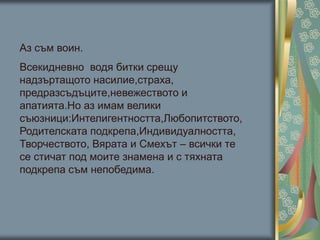Аз съм воин.
Всекидневно водя битки срещу
надзъртащото насилие,страха,
предразсъдъците,невежеството и
апатията.Но аз имам велики
съюзници:Интелигентността,Любопитството,
Родителската подкрепа,Индивидуалността,
Творчеството, Вярата и Смехът – всички те
се стичат под моите знамена и с тяхната
подкрепа съм непобедима.
 