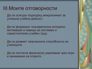 ІІІ.Моите отговорности
Да се осигури подходящ микроклимат за
успешна учебна дейност.
Да се формират познавателни интереси,
мотивация и навици за системен и
самостоятелен учебен труд.
Да се развият творческите способности на
учениците.
Да се постигне физическо укрепване чрез игри
и занимания на открито.
 