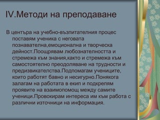 ІV.Методи на преподаване
В центъра на учебно-възпитателния процес
поставям ученика с неговата
познавателна,емоционална и творческа
дейност.Поощрявам любознателността и
стремежа към знания,както и стремежа към
самостоятелно преодоляване на трудности и
предизвикателства.Подпомагам учениците,
които работят бавно и несигурно.Понякога
залагам на работата в екип и подкрепям
проявите на взаимопомощ между самите
ученици.Провокирам интереса им към работа с
различни източници на информация.
 