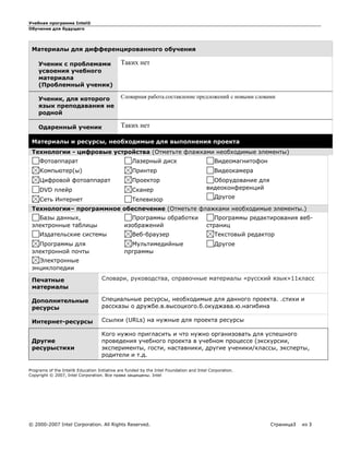Учебная программа Intel®
Обучение для будущего
© 2000-2007 Intel Corporation. All Rights Reserved. Страница3 из 3
Материалы для дифференцированного обучения
Ученик с проблемами
усвоения учебного
материала
(Проблемный ученик)
Таких нет
Ученик, для которого
язык преподавания не
родной
Словарная работа.составление предложений с новыми словами
Одаренный ученик Таких нет
Материалы и ресурсы, необходимые для выполнения проекта
Технологии - цифровые устройства (Отметьте флажками необходимые элементы)
Фотоаппарат
Компьютер(ы)
Цифровой фотоаппарат
DVD плейр
Сеть Интернет
Лазерный диск
Принтер
Проектор
Сканер
Телевизор
Видеомагнитофон
Видеокамера
Оборудование для
видеоконференций
Другое
Технологии– программное обеспечение (Отметьте флажками необходимые элементы.)
Базы данных,
электронные таблицы
Издательские системы
Программы для
электронной почты
Электронные
энциклопедии
Программы обработки
изображений
Веб-браузер
Мультимедийные
прграммы
Программы редактирования веб-
страниц
Текстовый редактор
Другое
Печатные
материалы
Словари, руководства, справочные материалы «русский язык»11класс
Дополнительные
ресурсы
Специальные ресурсы, необходимые для данного проекта. .стихи и
рассказы о дружбе.в.высоцкого.б.окуджава.ю.нагибина
Интернет-ресурсы Ссылки (URLs) на нужные для проекта ресурсы
Другие
ресурыстихи
Кого нужно пригласить и что нужно организовать для успешного
проведения учебного проекта в учебном процессе (экскурсии,
эксперименты, гости, наставники, другие ученики/классы, эксперты,
родители и т.д.
Programs of the Intel® Education Initiative are funded by the Intel Foundation and Intel Corporation.
Copyright © 2007, Intel Corporation. Все права защищены. Intel
 