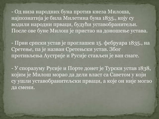 - Од низа народних буна против кнеза Милоша,
најпознатија је била Милетина буна 1835., коју су
водили народни прваци, будући уставобранитељи.
После ове буне Милош је пристао на доношење устава.
- Први српски устав је проглашен 15. фебруара 1835., на
Сретење, па је назван Сретењски устав. Због
противљења Аустрије и Русије стављен је ван снаге.
- У споразуму Русије и Порте донет је Турски устав 1838,
којим је Милош морао да дели власт са Саветом у који
су ушли уставобранитељски прваци, а које он није могао
да смени.
 