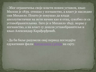 - Због ограничења своје власти новим уставом, књаз
Милош је 1839. отишао у изгнанство, а власт је наследио
син Михаило. Пошто је покушао да влада
апсолутистички на исти начин као и отац, сукобио се са
уставобранитељима. Зато је и Михаило 1842. морао у
изгнанство, а на власт су дошли уставобранитељи и
књаз Александар Карађорђевић.
- Да би биље разумели овај период погледајте
едукативни филм Кнежевина Србија на сајту.
 