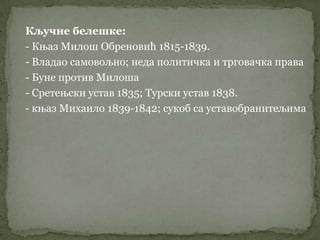 Кључне белешке:
- Књаз Милош Обреновић 1815-1839.
- Владао самовољно; неда политичка и трговачка права
- Буне против Милоша
- Сретењски устав 1835; Турски устав 1838.
- књаз Михаило 1839-1842; сукоб са уставобранитељима
 
