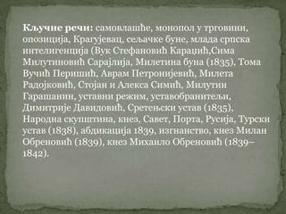 Кључне речи: самовлашће, монопол у трговини,
опозиција, Крагујевац, сељачке буне, млада српска
интелигенција (Вук Стефановић Караџић,Сима
Милутиновић Сарајлија, Милетина буна (1835), Тома
Вучић Перишић, Аврам Петронијевић, Милета
Радојковић, Стојан и Алекса Симић, Милутин
Гарашанин, уставни режим, уставобранитељи,
Димитрије Давидовић, Сретењски устав (1835),
Народна скупштина, кнез, Савет, Порта, Русија, Турски
устав (1838), абдикација 1839, изгнанство, кнез Милан
Обреновић (1839), кнез Михаило Обреновић (1839–
1842).
 