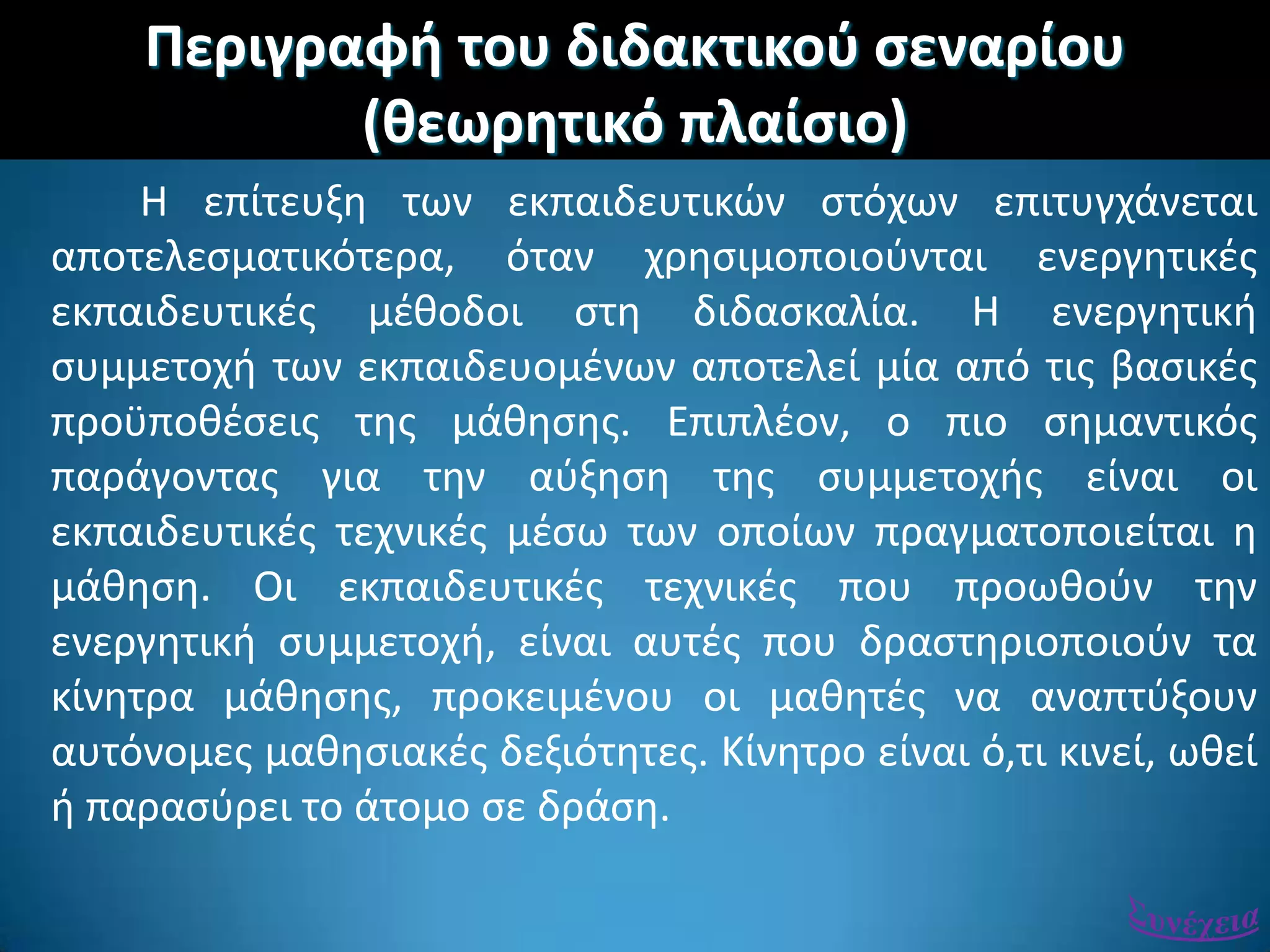 Περιγραφι του διδακτικοφ ςεναρίου
(κεωρθτικό πλαίςιο)
Η επίτευξθ των εκπαιδευτικϊν ςτόχων επιτυγχάνεται
αποτελεςματικότερα, όταν χρθςιμοποιοφνται ενεργθτικζσ
εκπαιδευτικζσ μζκοδοι ςτθ διδαςκαλία. Η ενεργθτικι
ςυμμετοχι των εκπαιδευομζνων αποτελεί μία από τισ βαςικζσ
προχποκζςεισ τθσ μάκθςθσ. Επιπλζον, ο πιο ςθμαντικόσ
παράγοντασ για τθν αφξθςθ τθσ ςυμμετοχισ είναι οι
εκπαιδευτικζσ τεχνικζσ μζςω των οποίων πραγματοποιείται θ
μάκθςθ. Οι εκπαιδευτικζσ τεχνικζσ που προωκοφν τθν
ενεργθτικι ςυμμετοχι, είναι αυτζσ που δραςτθριοποιοφν τα
κίνθτρα μάκθςθσ, προκειμζνου οι μακθτζσ να αναπτφξουν
αυτόνομεσ μακθςιακζσ δεξιότθτεσ. Κίνθτρο είναι ό,τι κινεί, ωκεί
ι παραςφρει το άτομο ςε δράςθ.
 
