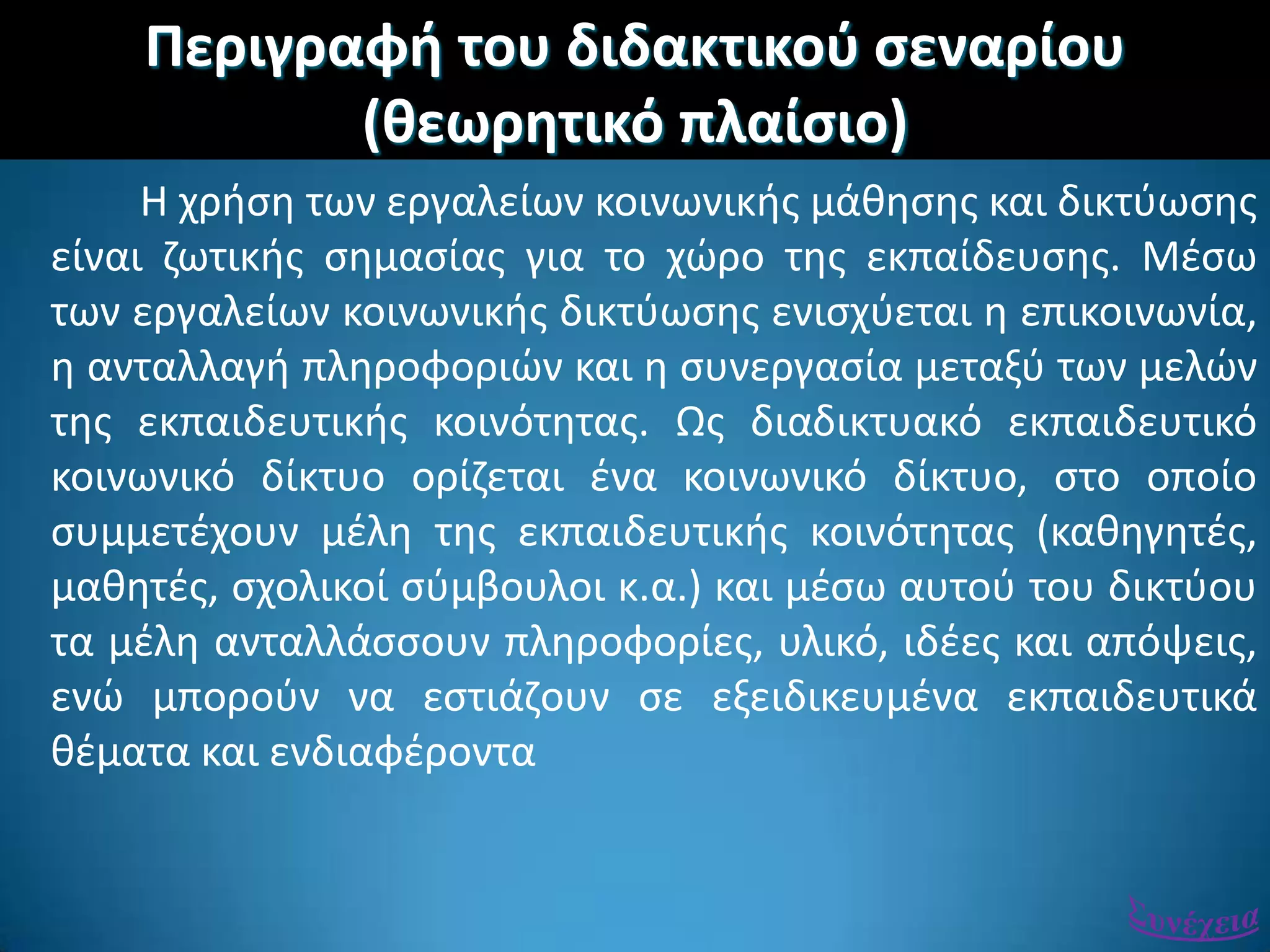 Περιγραφι του διδακτικοφ ςεναρίου
(κεωρθτικό πλαίςιο)
Η χριςθ των εργαλείων κοινωνικισ μάκθςθσ και δικτφωςθσ
είναι ηωτικισ ςθμαςίασ για το χϊρο τθσ εκπαίδευςθσ. Μζςω
των εργαλείων κοινωνικισ δικτφωςθσ ενιςχφεται θ επικοινωνία,
θ ανταλλαγι πλθροφοριϊν και θ ςυνεργαςία μεταξφ των μελϊν
τθσ εκπαιδευτικισ κοινότθτασ. Ωσ διαδικτυακό εκπαιδευτικό
κοινωνικό δίκτυο ορίηεται ζνα κοινωνικό δίκτυο, ςτο οποίο
ςυμμετζχουν μζλθ τθσ εκπαιδευτικισ κοινότθτασ (κακθγθτζσ,
μακθτζσ, ςχολικοί ςφμβουλοι κ.α.) και μζςω αυτοφ του δικτφου
τα μζλθ ανταλλάςςουν πλθροφορίεσ, υλικό, ιδζεσ και απόψεισ,
ενϊ μποροφν να εςτιάηουν ςε εξειδικευμζνα εκπαιδευτικά
κζματα και ενδιαφζροντα
 