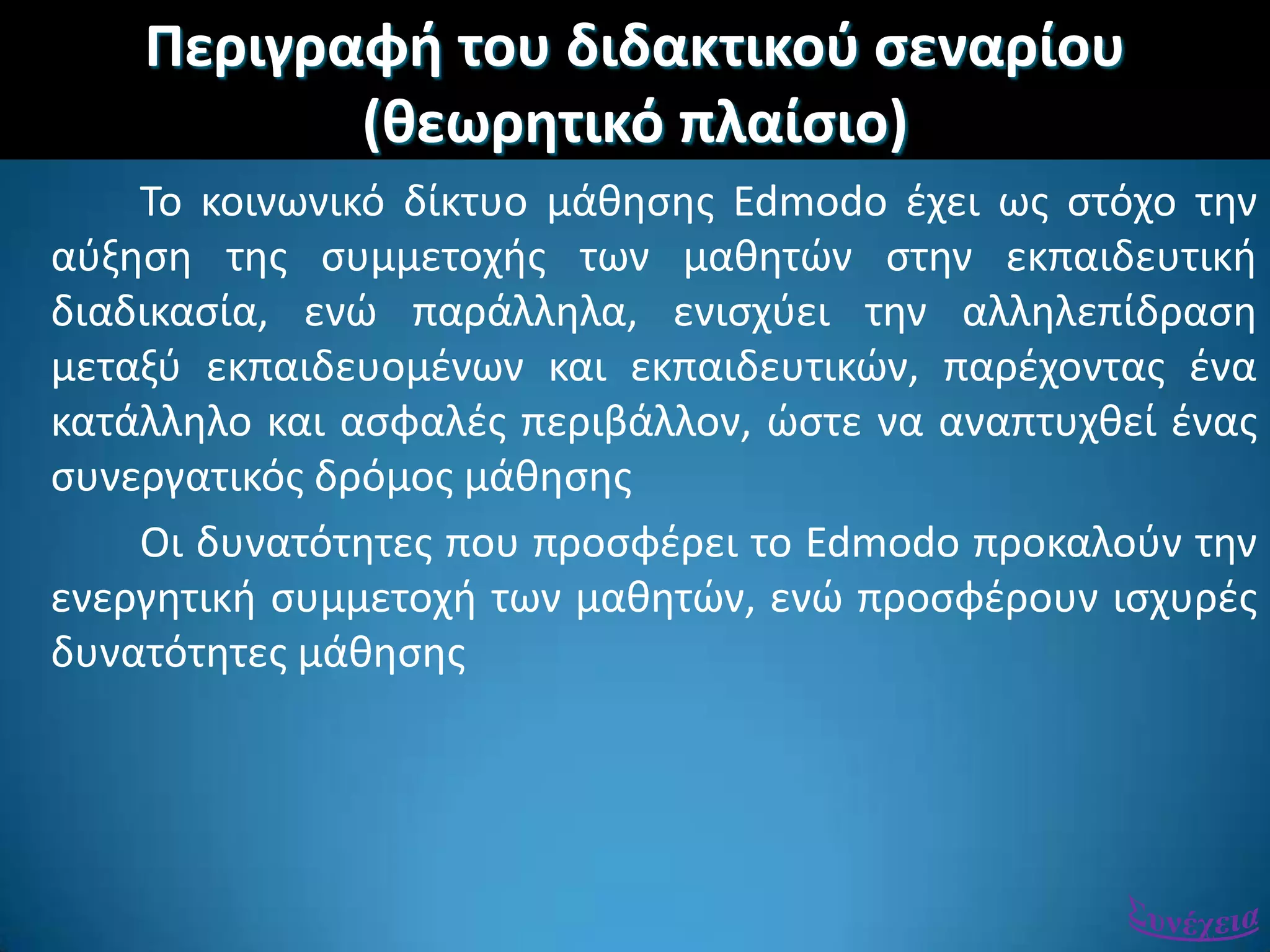 Περιγραφι του διδακτικοφ ςεναρίου
(κεωρθτικό πλαίςιο)
Σο κοινωνικό δίκτυο μάκθςθσ Edmodo ζχει ωσ ςτόχο τθν
αφξθςθ τθσ ςυμμετοχισ των μακθτϊν ςτθν εκπαιδευτικι
διαδικαςία, ενϊ παράλλθλα, ενιςχφει τθν αλλθλεπίδραςθ
μεταξφ εκπαιδευομζνων και εκπαιδευτικϊν, παρζχοντασ ζνα
κατάλλθλο και αςφαλζσ περιβάλλον, ϊςτε να αναπτυχκεί ζνασ
ςυνεργατικόσ δρόμοσ μάκθςθσ
Οι δυνατότθτεσ που προςφζρει το Edmodo προκαλοφν τθν
ενεργθτικι ςυμμετοχι των μακθτϊν, ενϊ προςφζρουν ιςχυρζσ
δυνατότθτεσ μάκθςθσ
 