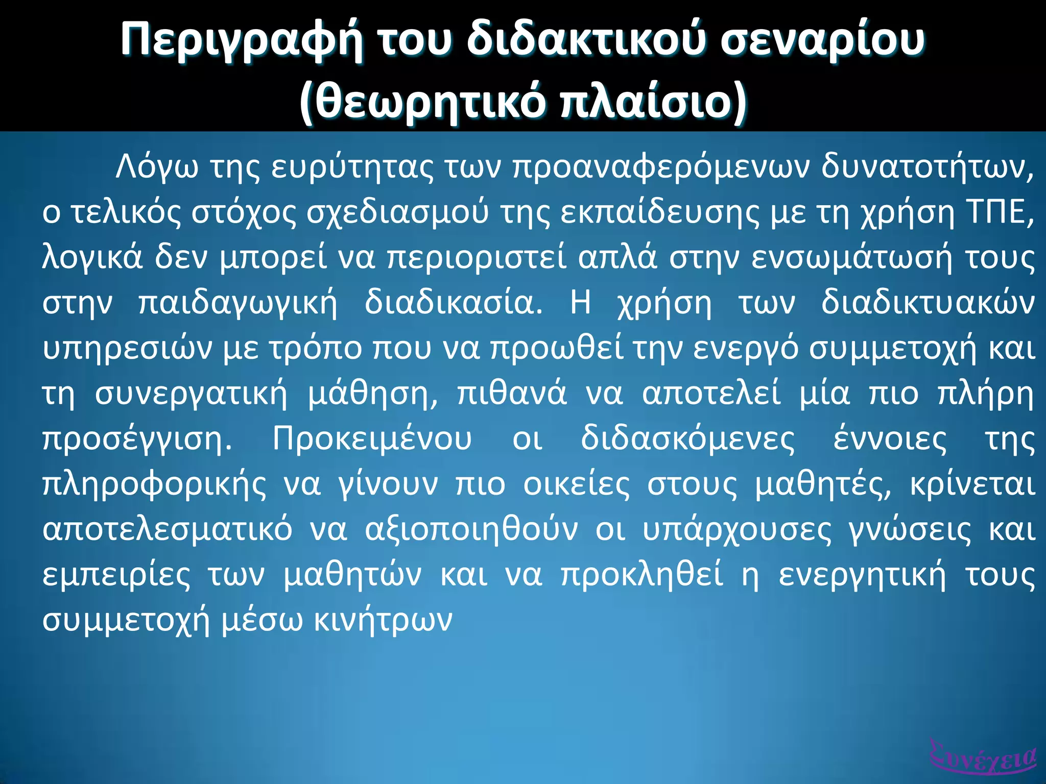 Περιγραφι του διδακτικοφ ςεναρίου
(κεωρθτικό πλαίςιο)
Λόγω τθσ ευρφτθτασ των προαναφερόμενων δυνατοτιτων,
ο τελικόσ ςτόχοσ ςχεδιαςμοφ τθσ εκπαίδευςθσ με τθ χριςθ ΣΠΕ,
λογικά δεν μπορεί να περιοριςτεί απλά ςτθν ενςωμάτωςι τουσ
ςτθν παιδαγωγικι διαδικαςία. Η χριςθ των διαδικτυακϊν
υπθρεςιϊν με τρόπο που να προωκεί τθν ενεργό ςυμμετοχι και
τθ ςυνεργατικι μάκθςθ, πικανά να αποτελεί μία πιο πλιρθ
προςζγγιςθ. Προκειμζνου οι διδαςκόμενεσ ζννοιεσ τθσ
πλθροφορικισ να γίνουν πιο οικείεσ ςτουσ μακθτζσ, κρίνεται
αποτελεςματικό να αξιοποιθκοφν οι υπάρχουςεσ γνϊςεισ και
εμπειρίεσ των μακθτϊν και να προκλθκεί θ ενεργθτικι τουσ
ςυμμετοχι μζςω κινιτρων
 