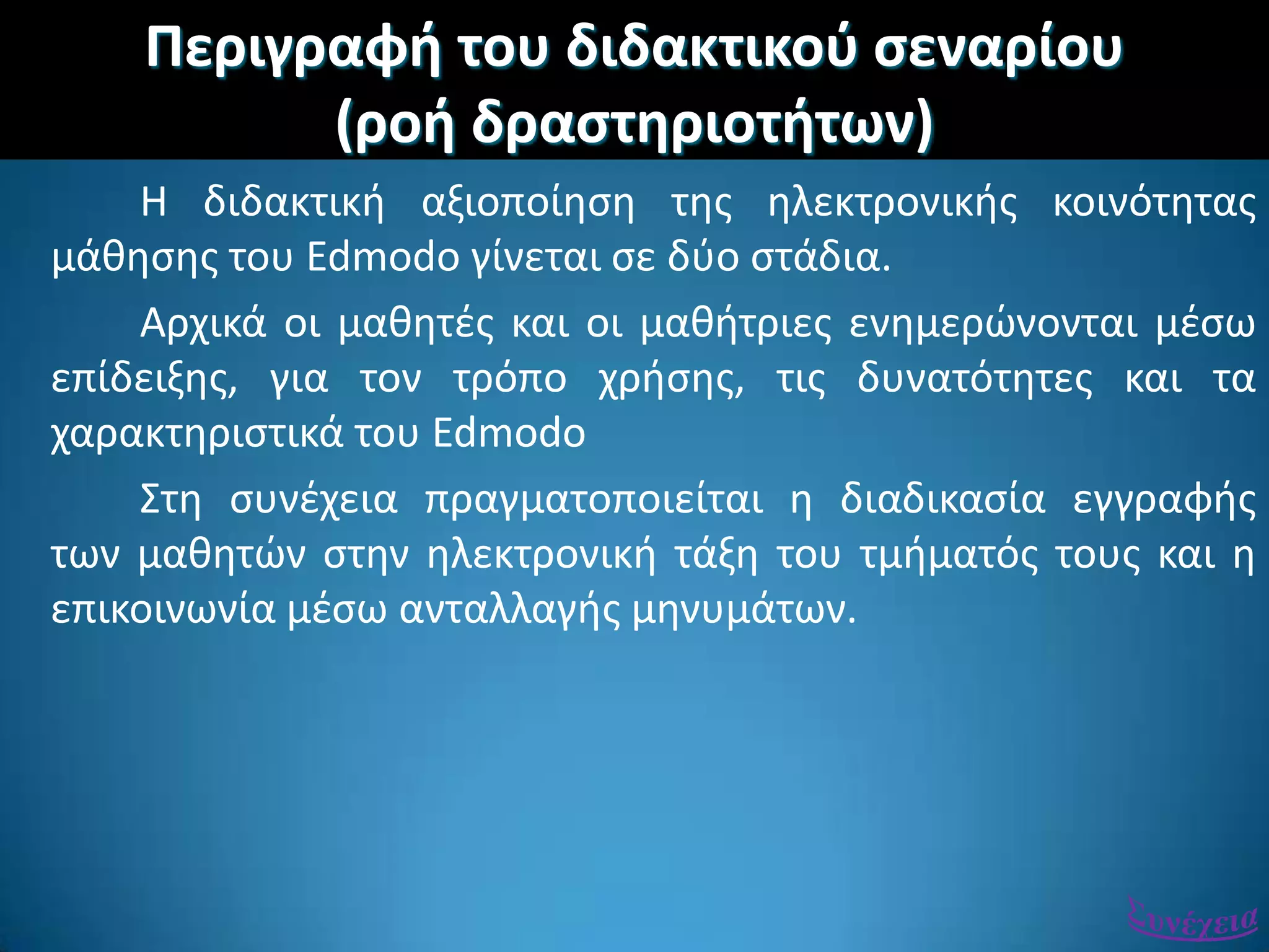 Περιγραφι του διδακτικοφ ςεναρίου
(ροι δραςτθριοτιτων)
Η διδακτικι αξιοποίθςθ τθσ θλεκτρονικισ κοινότθτασ
μάκθςθσ του Edmodo γίνεται ςε δφο ςτάδια.
Αρχικά οι μακθτζσ και οι μακιτριεσ ενθμερϊνονται μζςω
επίδειξθσ, για τον τρόπο χριςθσ, τισ δυνατότθτεσ και τα
χαρακτθριςτικά του Edmodo
΢τθ ςυνζχεια πραγματοποιείται θ διαδικαςία εγγραφισ
των μακθτϊν ςτθν θλεκτρονικι τάξθ του τμιματόσ τουσ και θ
επικοινωνία μζςω ανταλλαγισ μθνυμάτων.
 