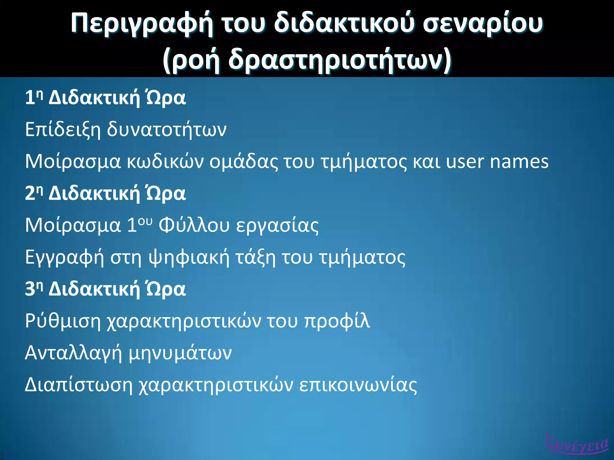 Περιγραφι του διδακτικοφ ςεναρίου
(ροι δραςτθριοτιτων)
1θ Διδακτικι Ώρα
Επίδειξθ δυνατοτιτων
Μοίραςμα κωδικϊν ομάδασ του τμιματοσ και user names
2θ Διδακτικι Ώρα
Μοίραςμα 1ου Φφλλου εργαςίασ
Εγγραφι ςτθ ψθφιακι τάξθ του τμιματοσ
3θ Διδακτικι Ώρα
Ρφκμιςθ χαρακτθριςτικϊν του προφίλ
Ανταλλαγι μθνυμάτων
Διαπίςτωςθ χαρακτθριςτικϊν επικοινωνίασ
 