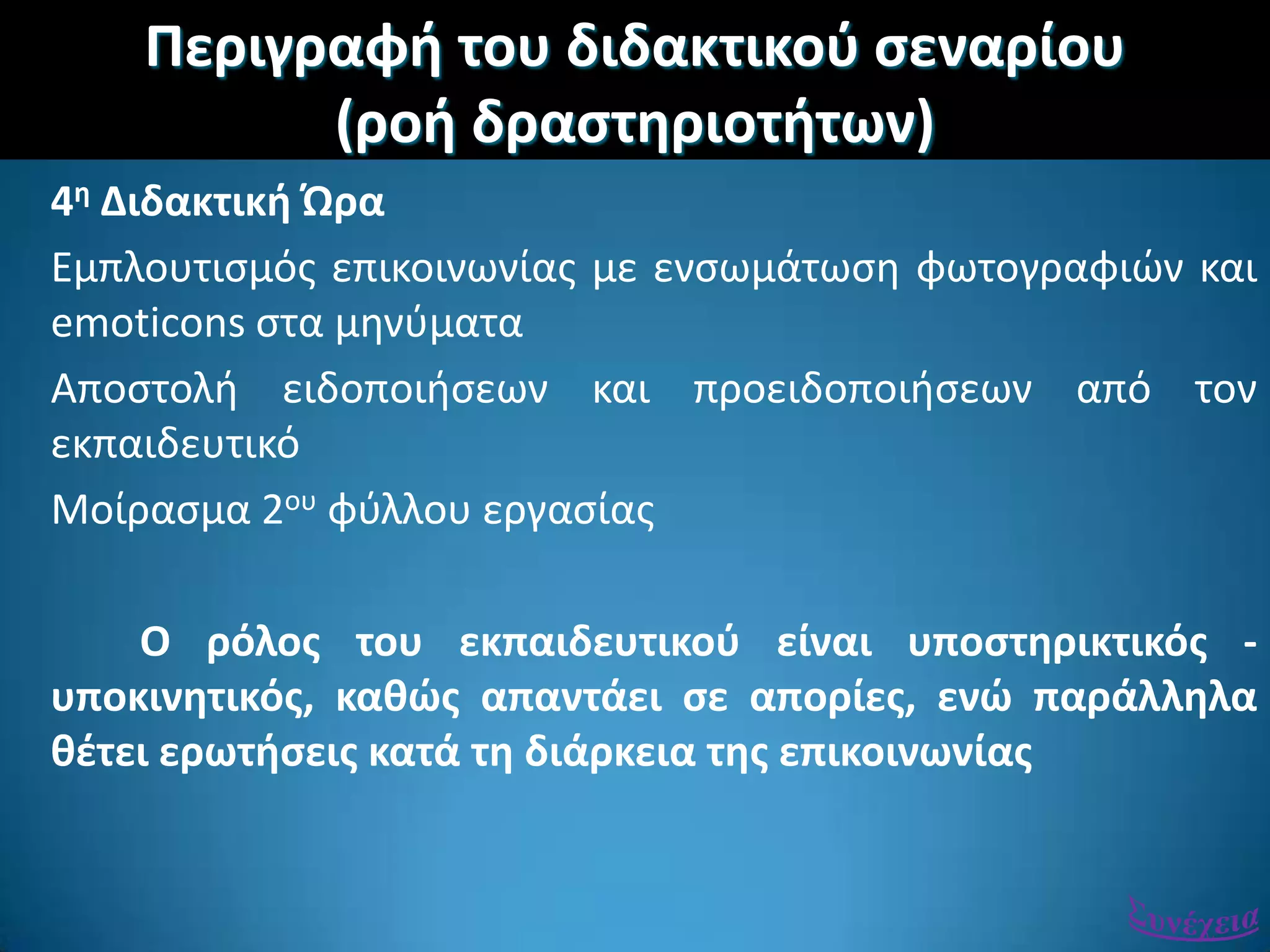 Περιγραφι του διδακτικοφ ςεναρίου
(ροι δραςτθριοτιτων)
4θ Διδακτικι Ώρα
Εμπλουτιςμόσ επικοινωνίασ με ενςωμάτωςθ φωτογραφιϊν και
emoticons ςτα μθνφματα
Αποςτολι ειδοποιιςεων και προειδοποιιςεων από τον
εκπαιδευτικό
Μοίραςμα 2ου φφλλου εργαςίασ
Ο ρόλοσ του εκπαιδευτικοφ είναι υποςτθρικτικόσ -
υποκινθτικόσ, κακϊσ απαντάει ςε απορίεσ, ενϊ παράλλθλα
κζτει ερωτιςεισ κατά τθ διάρκεια τθσ επικοινωνίασ
 