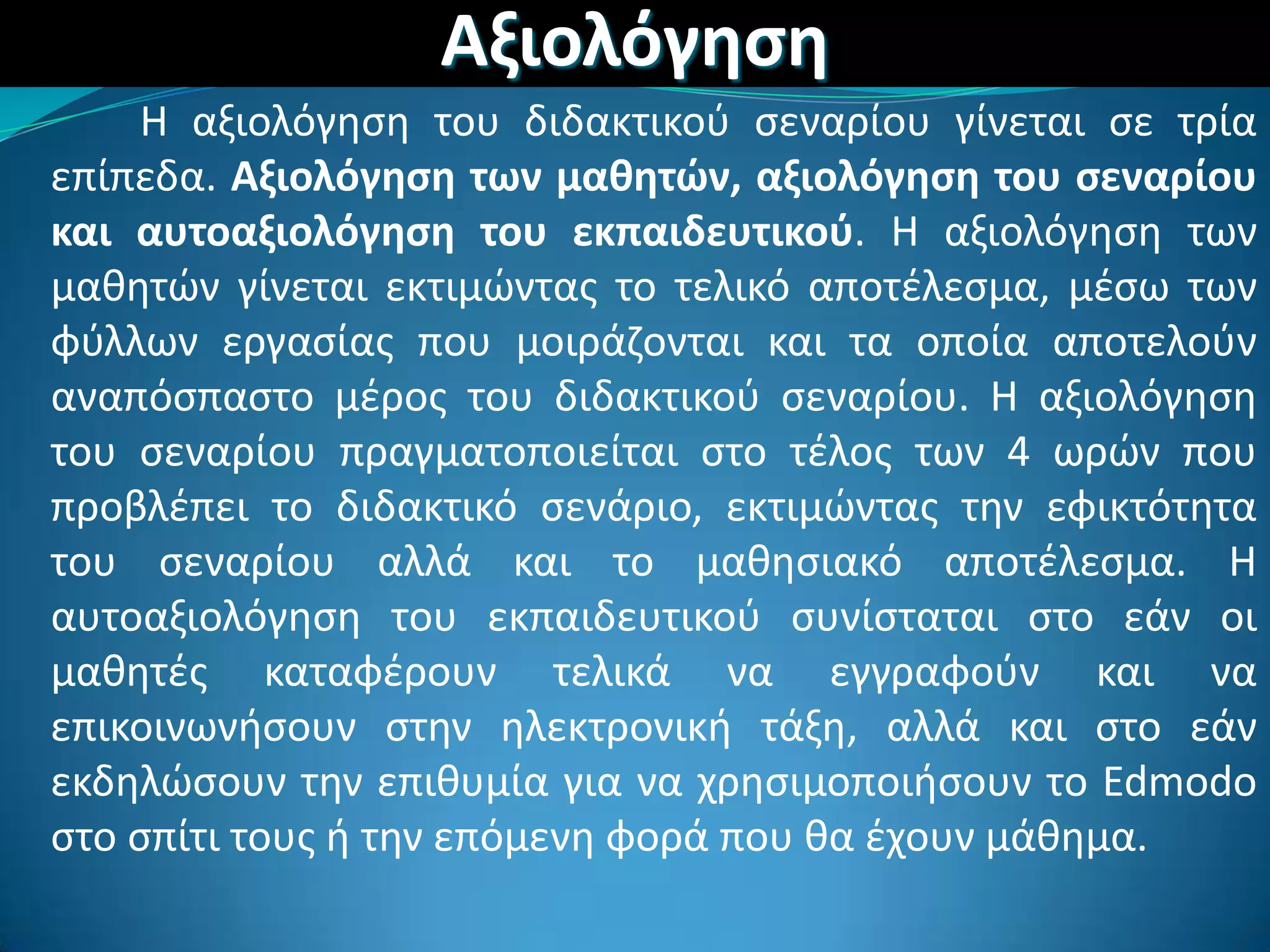Αξιολόγθςθ
Η αξιολόγθςθ του διδακτικοφ ςεναρίου γίνεται ςε τρία
επίπεδα. Αξιολόγθςθ των μακθτϊν, αξιολόγθςθ του ςεναρίου
και αυτοαξιολόγθςθ του εκπαιδευτικοφ. Η αξιολόγθςθ των
μακθτϊν γίνεται εκτιμϊντασ το τελικό αποτζλεςμα, μζςω των
φφλλων εργαςίασ που μοιράηονται και τα οποία αποτελοφν
αναπόςπαςτο μζροσ του διδακτικοφ ςεναρίου. Η αξιολόγθςθ
του ςεναρίου πραγματοποιείται ςτο τζλοσ των 4 ωρϊν που
προβλζπει το διδακτικό ςενάριο, εκτιμϊντασ τθν εφικτότθτα
του ςεναρίου αλλά και το μακθςιακό αποτζλεςμα. Η
αυτοαξιολόγθςθ του εκπαιδευτικοφ ςυνίςταται ςτο εάν οι
μακθτζσ καταφζρουν τελικά να εγγραφοφν και να
επικοινωνιςουν ςτθν θλεκτρονικι τάξθ, αλλά και ςτο εάν
εκδθλϊςουν τθν επικυμία για να χρθςιμοποιιςουν το Edmodo
ςτο ςπίτι τουσ ι τθν επόμενθ φορά που κα ζχουν μάκθμα.
 
