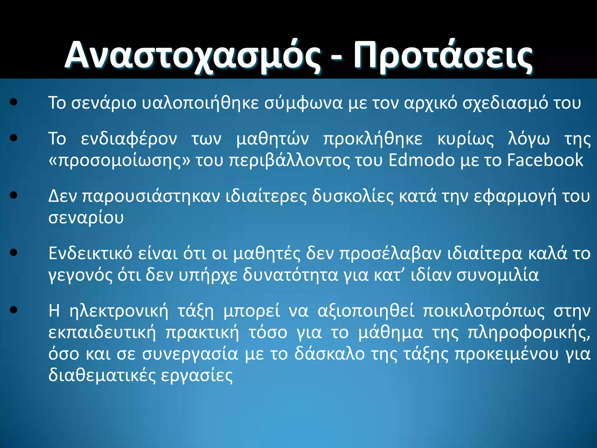 Αναςτοχαςμόσ - Προτάςεισ
 Σο ςενάριο υαλοποιικθκε ςφμφωνα με τον αρχικό ςχεδιαςμό του
 Σο ενδιαφζρον των μακθτϊν προκλικθκε κυρίωσ λόγω τθσ
«προςομοίωςθσ» του περιβάλλοντοσ του Edmodo με το Facebook
 Δεν παρουςιάςτθκαν ιδιαίτερεσ δυςκολίεσ κατά τθν εφαρμογι του
ςεναρίου
 Ενδεικτικό είναι ότι οι μακθτζσ δεν προςζλαβαν ιδιαίτερα καλά το
γεγονόσ ότι δεν υπιρχε δυνατότθτα για κατ’ ιδίαν ςυνομιλία
 Η θλεκτρονικι τάξθ μπορεί να αξιοποιθκεί ποικιλοτρόπωσ ςτθν
εκπαιδευτικι πρακτικι τόςο για το μάκθμα τθσ πλθροφορικισ,
όςο και ςε ςυνεργαςία με το δάςκαλο τθσ τάξθσ προκειμζνου για
διακεματικζσ εργαςίεσ
 