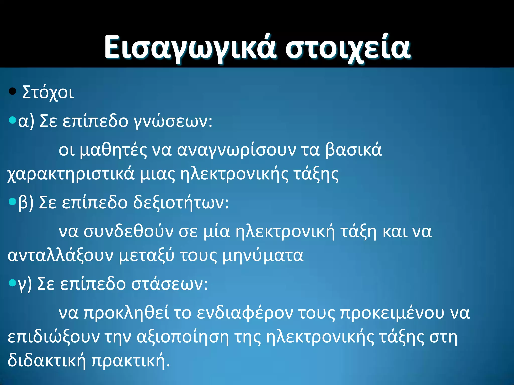  ΢τόχοι
α) ΢ε επίπεδο γνϊςεων:
οι μακθτζσ να αναγνωρίςουν τα βαςικά
χαρακτθριςτικά μιασ θλεκτρονικισ τάξθσ
β) ΢ε επίπεδο δεξιοτιτων:
να ςυνδεκοφν ςε μία θλεκτρονικι τάξθ και να
ανταλλάξουν μεταξφ τουσ μθνφματα
γ) ΢ε επίπεδο ςτάςεων:
να προκλθκεί το ενδιαφζρον τουσ προκειμζνου να
επιδιϊξουν τθν αξιοποίθςθ τθσ θλεκτρονικισ τάξθσ ςτθ
διδακτικι πρακτικι.
Ειςαγωγικά ςτοιχεία
 
