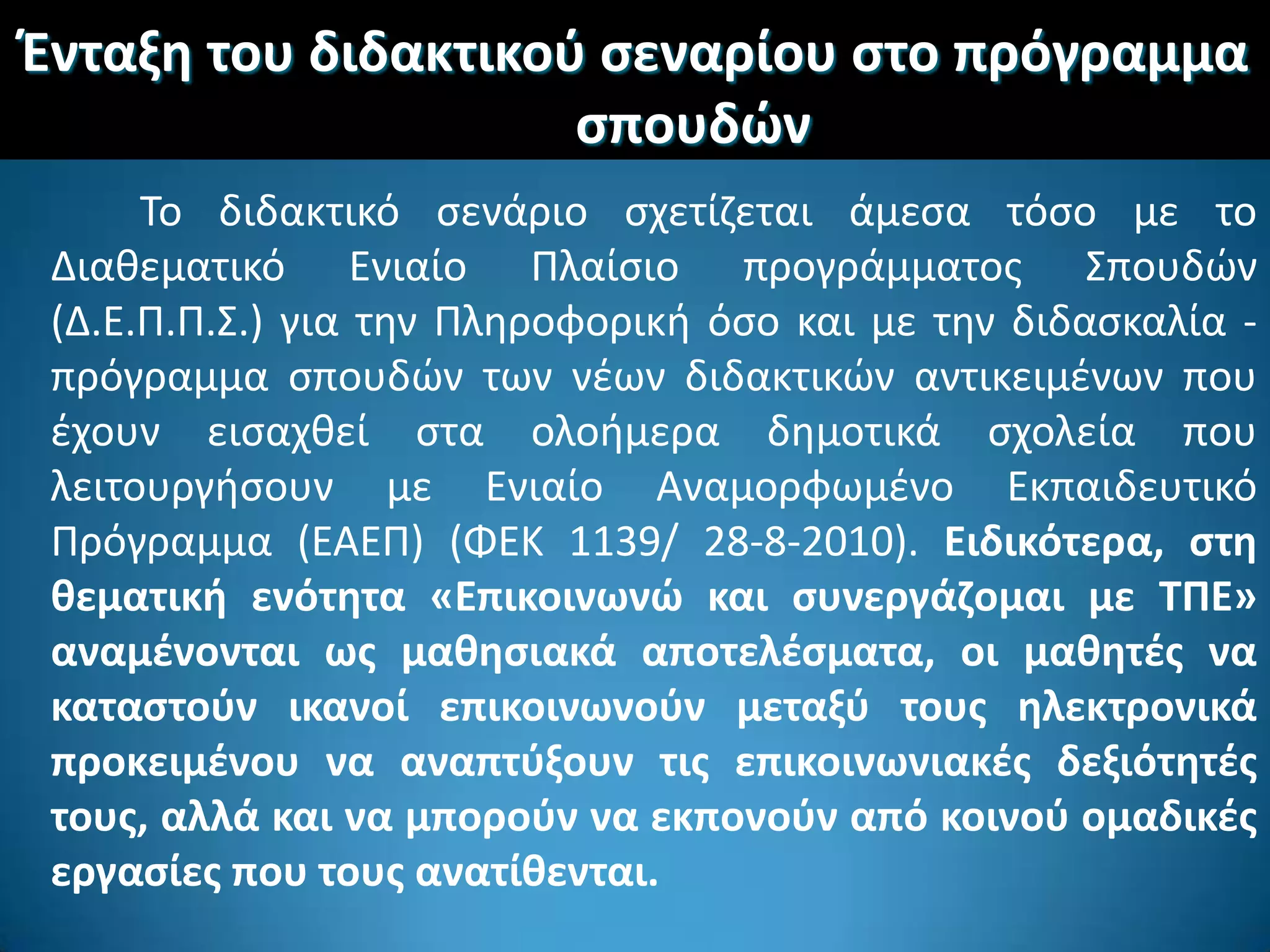 Ζνταξθ του διδακτικοφ ςεναρίου ςτο πρόγραμμα
ςπουδϊν
Σο διδακτικό ςενάριο ςχετίηεται άμεςα τόςο με το
Διακεματικό Ενιαίο Πλαίςιο προγράμματοσ ΢πουδϊν
(Δ.Ε.Π.Π.΢.) για τθν Πλθροφορικι όςο και με τθν διδαςκαλία -
πρόγραμμα ςπουδϊν των νζων διδακτικϊν αντικειμζνων που
ζχουν ειςαχκεί ςτα ολοιμερα δθμοτικά ςχολεία που
λειτουργιςουν με Ενιαίο Αναμορφωμζνο Εκπαιδευτικό
Πρόγραμμα (ΕΑΕΠ) (ΦΕΚ 1139/ 28-8-2010). Ειδικότερα, ςτθ
κεματικι ενότθτα «Επικοινωνϊ και ςυνεργάηομαι με ΤΠΕ»
αναμζνονται ωσ μακθςιακά αποτελζςματα, οι μακθτζσ να
καταςτοφν ικανοί επικοινωνοφν μεταξφ τουσ θλεκτρονικά
προκειμζνου να αναπτφξουν τισ επικοινωνιακζσ δεξιότθτζσ
τουσ, αλλά και να μποροφν να εκπονοφν από κοινοφ ομαδικζσ
εργαςίεσ που τουσ ανατίκενται.
 