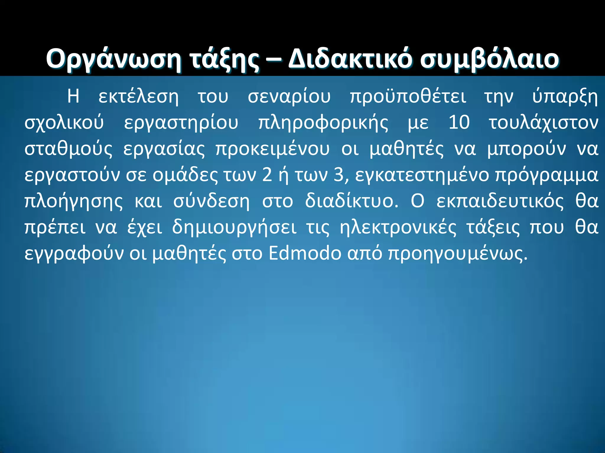 Οργάνωςθ τάξθσ – Διδακτικό ςυμβόλαιο
Η εκτζλεςθ του ςεναρίου προχποκζτει τθν φπαρξθ
ςχολικοφ εργαςτθρίου πλθροφορικισ με 10 τουλάχιςτον
ςτακμοφσ εργαςίασ προκειμζνου οι μακθτζσ να μποροφν να
εργαςτοφν ςε ομάδεσ των 2 ι των 3, εγκατεςτθμζνο πρόγραμμα
πλοιγθςθσ και ςφνδεςθ ςτο διαδίκτυο. Ο εκπαιδευτικόσ κα
πρζπει να ζχει δθμιουργιςει τισ θλεκτρονικζσ τάξεισ που κα
εγγραφοφν οι μακθτζσ ςτο Edmodo από προθγουμζνωσ.
 