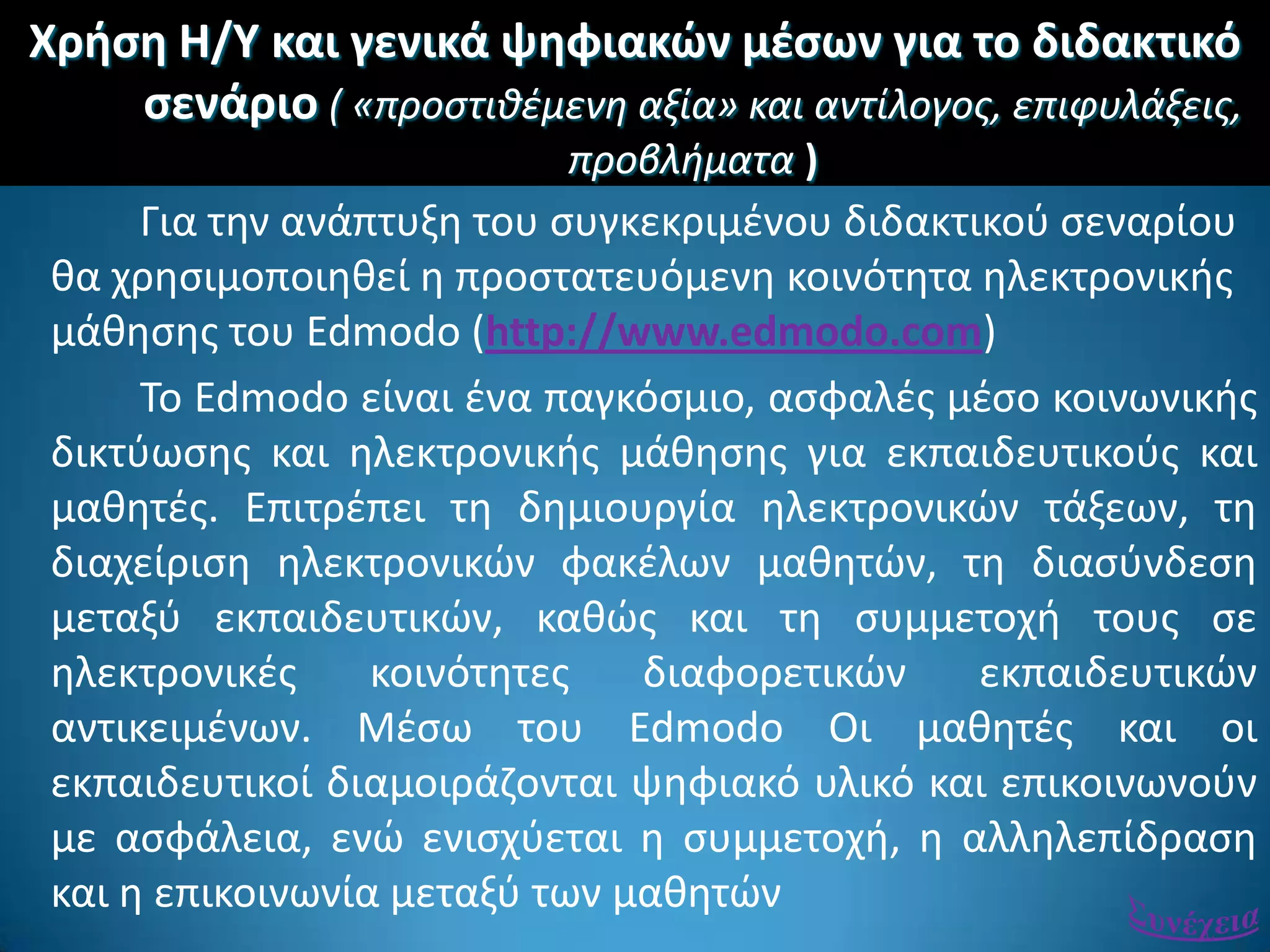 Χριςθ Η/Υ και γενικά ψθφιακϊν μζςων για το διδακτικό
ςενάριο ( «προςτιθέμενη αξία» και αντίλογοσ, επιφυλάξεισ,
προβλήματα )
Για τθν ανάπτυξθ του ςυγκεκριμζνου διδακτικοφ ςεναρίου
κα χρθςιμοποιθκεί θ προςτατευόμενθ κοινότθτα θλεκτρονικισ
μάκθςθσ του Edmodo (http://www.edmodo.com)
Σο Edmodo είναι ζνα παγκόςμιο, αςφαλζσ μζςο κοινωνικισ
δικτφωςθσ και θλεκτρονικισ μάκθςθσ για εκπαιδευτικοφσ και
μακθτζσ. Επιτρζπει τθ δθμιουργία θλεκτρονικϊν τάξεων, τθ
διαχείριςθ θλεκτρονικϊν φακζλων μακθτϊν, τθ διαςφνδεςθ
μεταξφ εκπαιδευτικϊν, κακϊσ και τθ ςυμμετοχι τουσ ςε
θλεκτρονικζσ κοινότθτεσ διαφορετικϊν εκπαιδευτικϊν
αντικειμζνων. Μζςω του Edmodo Οι μακθτζσ και οι
εκπαιδευτικοί διαμοιράηονται ψθφιακό υλικό και επικοινωνοφν
με αςφάλεια, ενϊ ενιςχφεται θ ςυμμετοχι, θ αλλθλεπίδραςθ
και θ επικοινωνία μεταξφ των μακθτϊν
 