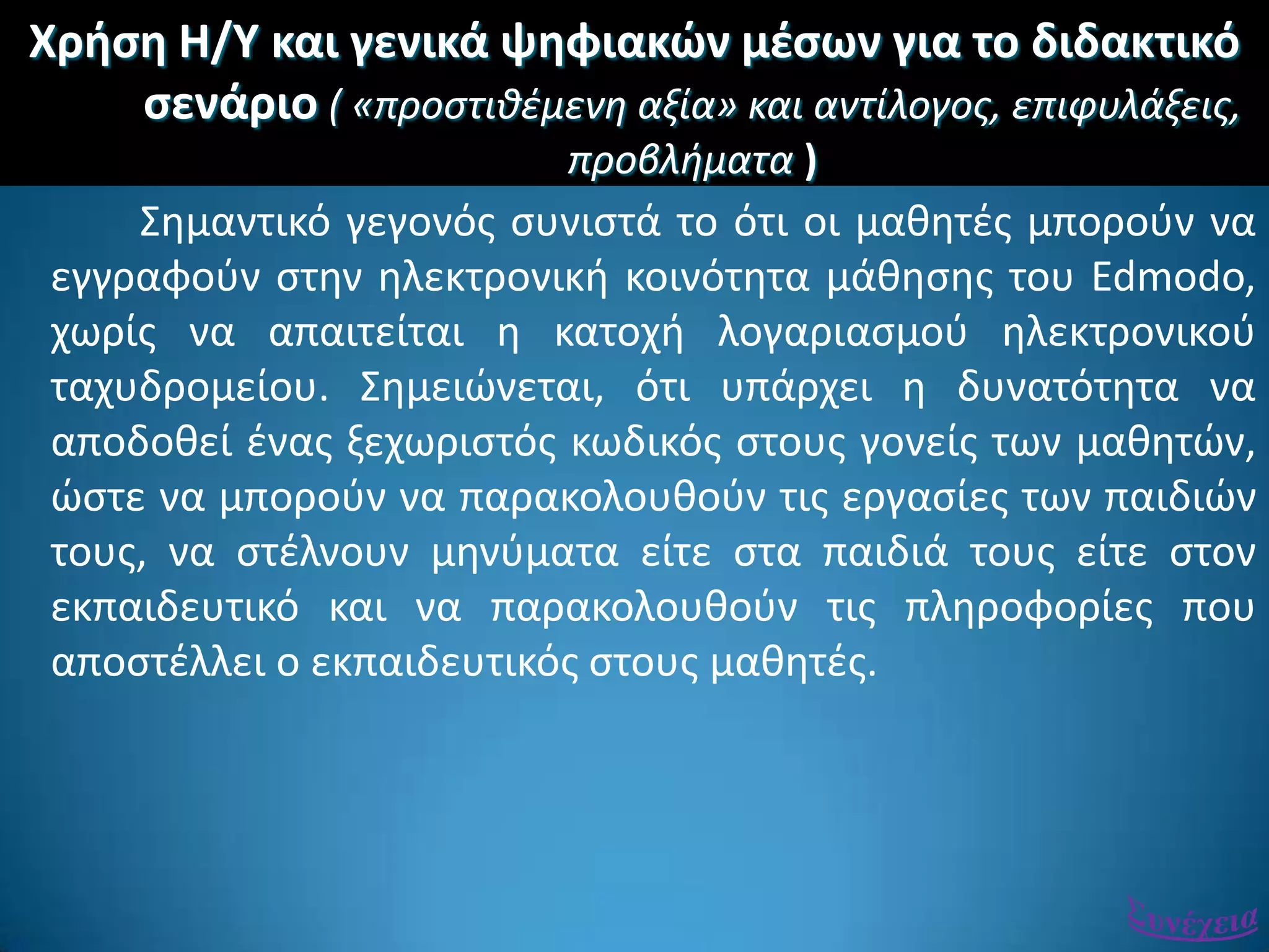 Χριςθ Η/Υ και γενικά ψθφιακϊν μζςων για το διδακτικό
ςενάριο ( «προςτιθέμενη αξία» και αντίλογοσ, επιφυλάξεισ,
προβλήματα )
΢θμαντικό γεγονόσ ςυνιςτά το ότι οι μακθτζσ μποροφν να
εγγραφοφν ςτθν θλεκτρονικι κοινότθτα μάκθςθσ του Edmodo,
χωρίσ να απαιτείται θ κατοχι λογαριαςμοφ θλεκτρονικοφ
ταχυδρομείου. ΢θμειϊνεται, ότι υπάρχει θ δυνατότθτα να
αποδοκεί ζνασ ξεχωριςτόσ κωδικόσ ςτουσ γονείσ των μακθτϊν,
ϊςτε να μποροφν να παρακολουκοφν τισ εργαςίεσ των παιδιϊν
τουσ, να ςτζλνουν μθνφματα είτε ςτα παιδιά τουσ είτε ςτον
εκπαιδευτικό και να παρακολουκοφν τισ πλθροφορίεσ που
αποςτζλλει ο εκπαιδευτικόσ ςτουσ μακθτζσ.
 