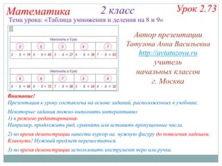 Математика 2 класс
Некоторые задания можно выполнять интерактивно:
1) в режиме редактирования.
Например, продолжить ряд, сравнить или вставить пропущенные числа.
2) во время демонстрации навести курсор на нужную фигуру до появления ладошки.
Кликнуть! Нужный предмет переместиться.
3) во время демонстрации использовать инструмент перо или ручка.
Урок 2.73
Внимание!
Презентация к уроку составлена на основе заданий, расположенных в учебнике.
Тема урока: «Таблица умножения и деления на 8 и 9»
Автор презентации
Татузова Анна Васильевна
http://avtatuzova.ru
учитель
начальных классов
г. Москва
 