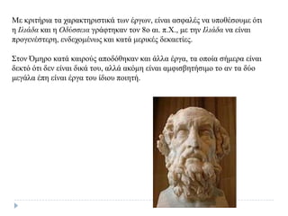 Με θξηηήξηα ηα ραξαθηεξηζηηθά ησλ έξγσλ, είλαη αζθαιέο λα ππνζέζνπκε όηη
ε Ιλιάδα θαη ε Οδύζζεια γξάθηεθαλ ηνλ 8ν αη. π.Χ., κε ηελ Ιλιάδα λα είλαη
πξνγελέζηεξε, ελδερνκέλσο θαη θαηά κεξηθέο δεθαεηίεο.
Σηνλ Όκεξν θαηά θαηξνύο απνδόζεθαλ θαη άιια έξγα, ηα νπνία ζήκεξα είλαη
δεθηό όηη δελ είλαη δηθά ηνπ, αιιά αθόκε είλαη ακθηζβεηήζηκν ην αλ ηα δύν
κεγάια έπε είλαη έξγα ηνπ ίδηνπ πνηεηή.
 