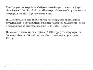 Σηνλ Όκεξν θαηά θαηξνύο απνδόζεθαλ θαη άιια έξγα, ηα νπνία ζήκεξα
είλαη δεθηό όηη δελ είλαη δηθά ηνπ, αιιά αθόκε είλαη ακθηζβεηήζηκν ην αλ ηα
δύν κεγάια έπε είλαη έξγα ηνπ ίδηνπ πνηεηή.
Η Ιλιάς απνηειείηαη από 15.693 ζηίρνπο θαη αλαθέξεηαη ζηηο ηειεπηαίεο
πελήληα κία (51), απνθαζηζηηθήο ζεκαζίαο εκέξεο ηνπ πνιέκνπ ηεο Τξνίαο,
ν νπνίνο ζπλνιηθά δηήξθεζε, ζύκθσλα κε ην κύζν, 10 ρξόληα.
Η Οδύζζεια απνηειείηαη από πεξίπνπ 12.000 ζηίρνπο θαη πεξηγξάθεη ηνλ
δεθαεηή αγώλα ηνπ Οδπζζέα γηα ηνλ λόζην (επηζηξνθή ζηελ παηξίδα ηνπ
Ιζάθε).
 