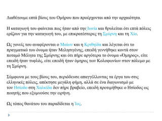 Δηαζέηνπκε επηά βίνπο ηνπ Οκήξνπ πνπ πξνέξρνληαη από ηελ αξραηόηεηα.
Η θαηαγσγή ηνπ θαίλεηαη πσο ήηαλ από ηελ Ισλίa θαη ζξπιείηαη όηη επηά πόιεηο
εξίδνπλ γηα ηελ θαηαγσγή ηνπ, κε επηθξαηέζηεξεο ηε Σκύξλε θαη ηε Χίν.
Ωο γνλείο ηνπ αλαθέξνληαη ν Μαίσλ θαη ε Κξηζείδα θαη ιέγεηαη όηη ην
πξαγκαηηθό ηνπ όλνκα ήηαλ Μειεζηγέλεο, επεηδή γελλήζεθε θνληά ζηνλ
πνηακό Μέιεηα ηεο Σκύξλεο θαη όηη πήξε αξγόηεξα ην όλνκα «Όκεξνο», είηε
επεηδή ήηαλ ηπθιόο, είηε επεηδή ήηαλ όκεξνο ησλ Κνινθσλίσλ ζηνλ πόιεκν κε
ηε Σκύξλε.
Σύκθσλα κε ηνπο βίνπο ηνπ, πεξηόδεπζε απαγγέιινληαο ηα έξγα ηνπ ζηηο
ειιεληθέο πόιεηο, απέθηεζε κεγάιε θήκε, αιιά ζε έλα δηαγσληζκό κε
ηνλ Ηζίνδν ζηε Χαιθίδα δελ πήξε βξαβείν, επεηδή πξνηηκήζεθε ν Ηζίνδνο σο
πνηεηήο πνπ εμπκλνύζε ηελ εηξήλε.
Ωο ηόπνο ζαλάηνπ ηνπ παξαδίδεηαη ε Ίνο.
 