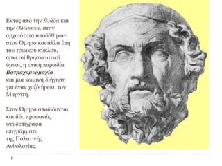 Εθηόο από ηελ Ιλιάδα θαη
ηελ Οδύζζεια, ζηελ
αξραηόηεηα απνδόζεθαλ
ζηνλ Όκεξν θαη άιια έπε
ηνπ ηξσηθνύ θύθινπ,
αξθεηνί ζξεζθεπηηθνί
ύκλνη, ε επηθή παξσδία
Βαηρατομσοματία
θαη κηα θσκηθή δηήγεζε
γηα έλαλ ραδό ήξσα, ηνλ
Μαξγίηε.
Σηνλ Όκεξν απνδίδνληαη
θαη δύν πξνθαλώο
ςεπδεπίγξαθα
επηγξάκκαηα
ηεο Παιαηηλήο
Αλζνινγίαο.
 