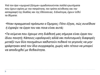 Υπό τον όρο «ομθρικό ηιτθμα» ομαδοποιοφνται πολλά ερωτιματα
που ζχουν ςχζςθ με τθν πατρότθτα, τον τρόπο ςφνκεςθσ και τθν
καταγραφι τθσ Ιλιάδασ και τθσ Οδφςςειασ. Ειδικότερα, ζχουν τεκεί
τα κζματα:
•Ήταν πραγματικό πρόςωπο ο Όμθροσ; Πότε ζηθςε, πϊσ ςυνζκεςε
ι ζγραψε τα ζργα του και ποια είναι αυτά;
•Τα κείμενα που ζχουμε ςτθ διάκεςι μασ ςιμερα είναι ζργα του
ίδιου ποιθτι; Κάποιεσ υφολογικζσ αλλά και πολιτιςμικζσ διαφορζσ
μεταξφ των δφο ποιθμάτων κακιςτοφν πικανό το γεγονόσ να μθν
γράφτθκαν από τον ίδιο ςυγγραφζα, χωρίσ κάτι τζτοιο να μπορεί
να αποδειχκεί με βεβαιότθτα.
 