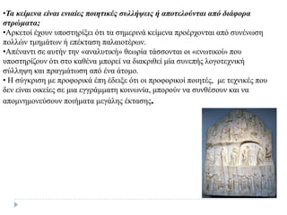 •Τα κείμενα είναι ενιαίες ποιηηικές ζσλλήυεις ή αποηελούνηαι από διάθορα
ζηρώμαηα;
•Αξθεηνί έρνπλ ππνζηεξίμεη όηη ηα ζεκεξηλά θείκελα πξνέξρνληαη από ζπλέλσζε
πνιιώλ ηκεκάησλ ή επέθηαζε παιαηνηέξσλ.
•Απέλαληη ζε απηήλ ηελ «αλαιπηηθή» ζεσξία ηάζζνληαη νη «ελσηηθνί» πνπ
ππνζηεξίδνπλ όηη ζην θαζέλα κπνξεί λα δηαθξηζεί κία ζπλεπήο ινγνηερληθή
ζύιιεςε θαη πξαγκάησζε από έλα άηνκν.
• Η ζύγθξηζε κε πξνθνξηθά έπε έδεημε όηη νη πξνθνξηθνί πνηεηέο, κε ηερληθέο πνπ
δελ είλαη νηθείεο ζε κηα εγγξάκκαηε θνηλσλία, κπνξνύλ λα ζπλζέζνπλ θαη λα
απνκλεκνλεύζνπλ πνηήκαηα κεγάιεο έθηαζεο.
 