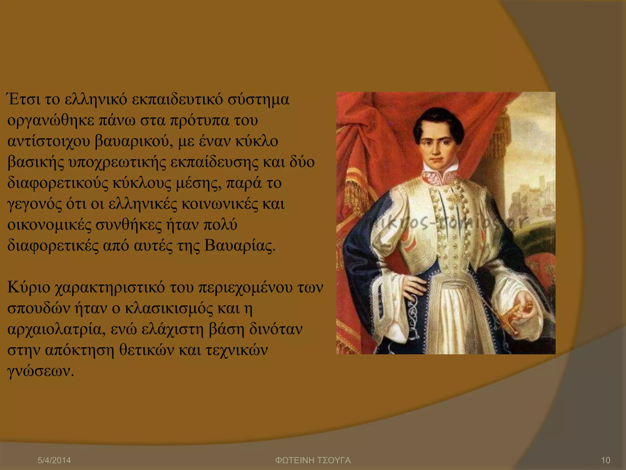 Έτσι το ελληνικό εκπαιδευτικό σύστημα
οργανώθηκε πάνω στα πρότυπα του
αντίστοιχου βαυαρικού, με έναν κύκλο
βασικής υποχρεωτικής εκπαίδευσης και δύο
διαφορετικούς κύκλους μέσης, παρά το
γεγονός ότι οι ελληνικές κοινωνικές και
οικονομικές συνθήκες ήταν πολύ
διαφορετικές από αυτές της Βαυαρίας.
Κύριο χαρακτηριστικό του περιεχομένου των
σπουδών ήταν ο κλασικισμός και η
αρχαιολατρία, ενώ ελάχιστη βάση δινόταν
στην απόκτηση θετικών και τεχνικών
γνώσεων.
5/4/2014 ΦΩΤΕΙΝΗ ΤΣΟΥΓΑ 10
 