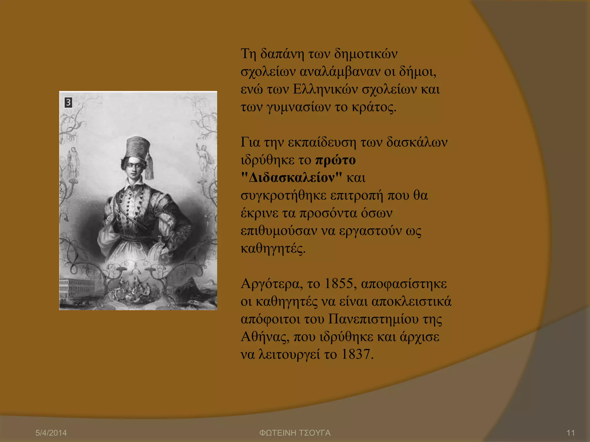 Τη δαπάνη των δημοτικών
σχολείων αναλάμβαναν οι δήμοι,
ενώ των Ελληνικών σχολείων και
των γυμνασίων το κράτος.
Για την εκπαίδευση των δασκάλων
ιδρύθηκε το πρώτο
"Διδασκαλείον" και
συγκροτήθηκε επιτροπή που θα
έκρινε τα προσόντα όσων
επιθυμούσαν να εργαστούν ως
καθηγητές.
Αργότερα, το 1855, αποφασίστηκε
οι καθηγητές να είναι αποκλειστικά
απόφοιτοι του Πανεπιστημίου της
Αθήνας, που ιδρύθηκε και άρχισε
να λειτουργεί το 1837.
5/4/2014 ΦΩΤΕΙΝΗ ΤΣΟΥΓΑ 11
 