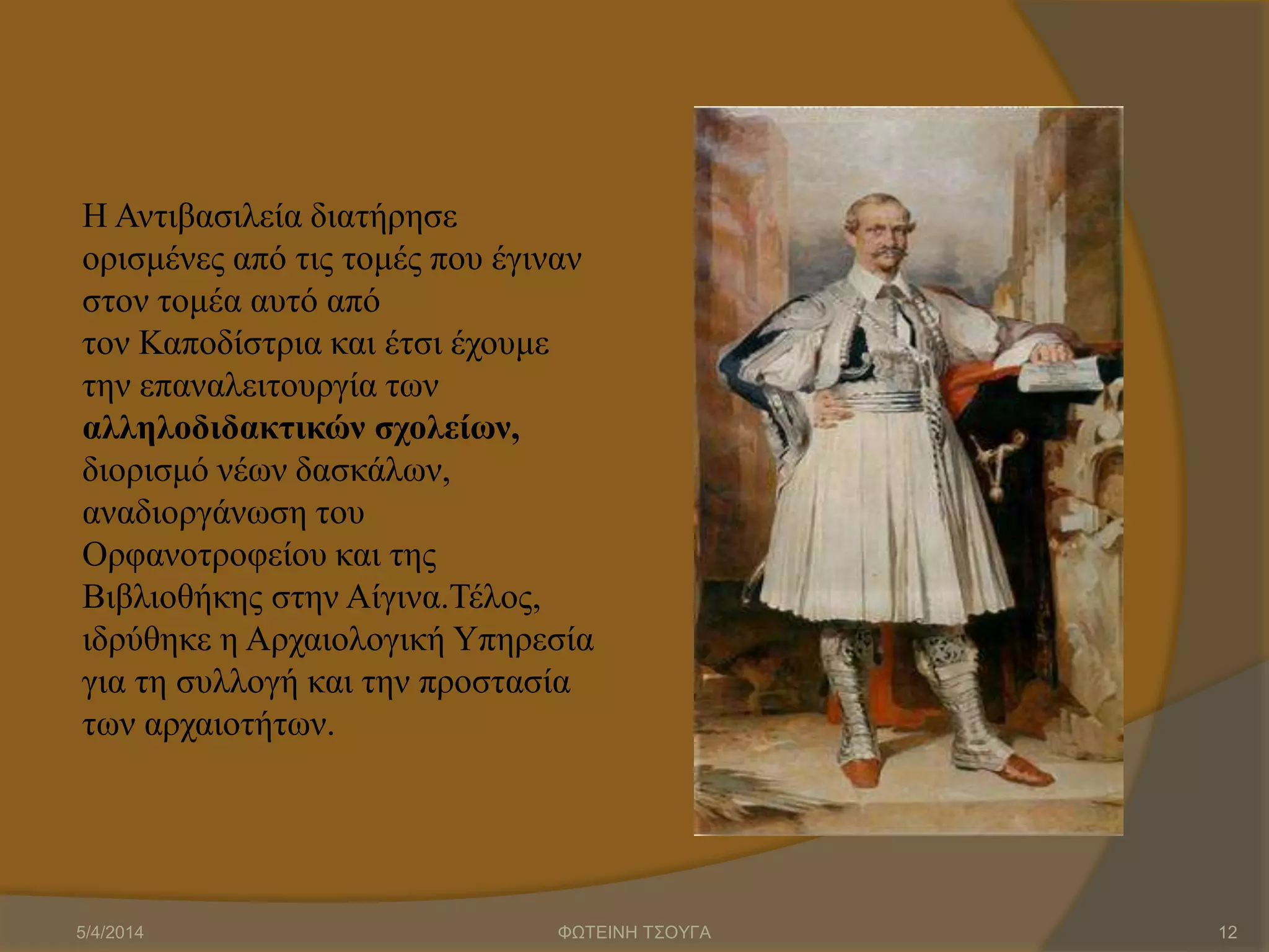 Η Αντιβασιλεία διατήρησε
ορισμένες από τις τομές που έγιναν
στον τομέα αυτό από
τον Καποδίστρια και έτσι έχουμε
την επαναλειτουργία των
αλληλοδιδακτικών σχολείων,
διορισμό νέων δασκάλων,
αναδιοργάνωση του
Ορφανοτροφείου και της
Βιβλιοθήκης στην Αίγινα.Τέλος,
ιδρύθηκε η Αρχαιολογική Υπηρεσία
για τη συλλογή και την προστασία
των αρχαιοτήτων.
5/4/2014 ΦΩΤΕΙΝΗ ΤΣΟΥΓΑ 12
 