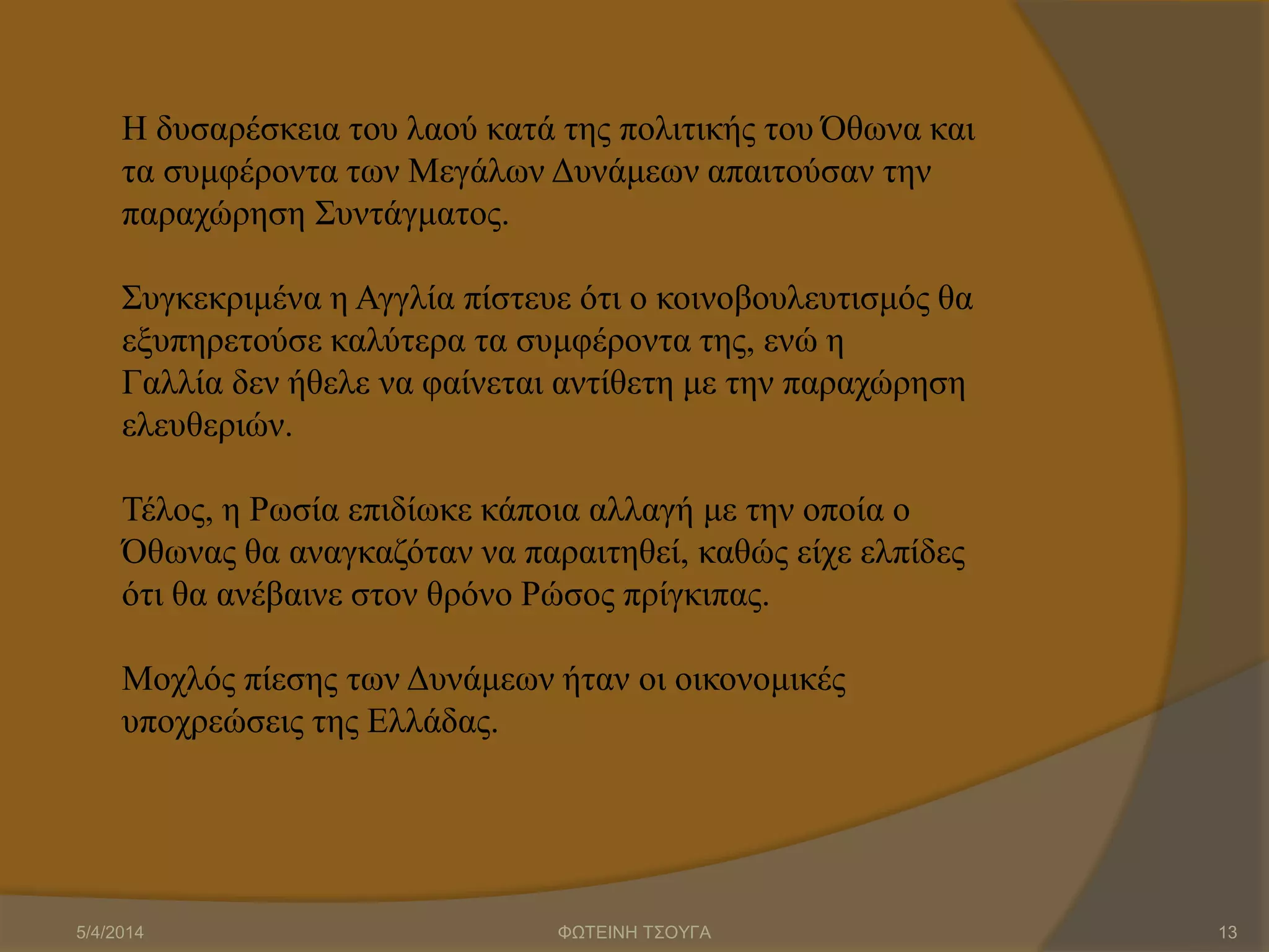 Η δυσαρέσκεια του λαού κατά της πολιτικής του Όθωνα και
τα συμφέροντα των Μεγάλων Δυνάμεων απαιτούσαν την
παραχώρηση Συντάγματος.
Συγκεκριμένα η Αγγλία πίστευε ότι ο κοινοβουλευτισμός θα
εξυπηρετούσε καλύτερα τα συμφέροντα της, ενώ η
Γαλλία δεν ήθελε να φαίνεται αντίθετη με την παραχώρηση
ελευθεριών.
Τέλος, η Ρωσία επιδίωκε κάποια αλλαγή με την οποία ο
Όθωνας θα αναγκαζόταν να παραιτηθεί, καθώς είχε ελπίδες
ότι θα ανέβαινε στον θρόνο Ρώσος πρίγκιπας.
Μοχλός πίεσης των Δυνάμεων ήταν οι οικονομικές
υποχρεώσεις της Ελλάδας.
5/4/2014 ΦΩΤΕΙΝΗ ΤΣΟΥΓΑ 13
 