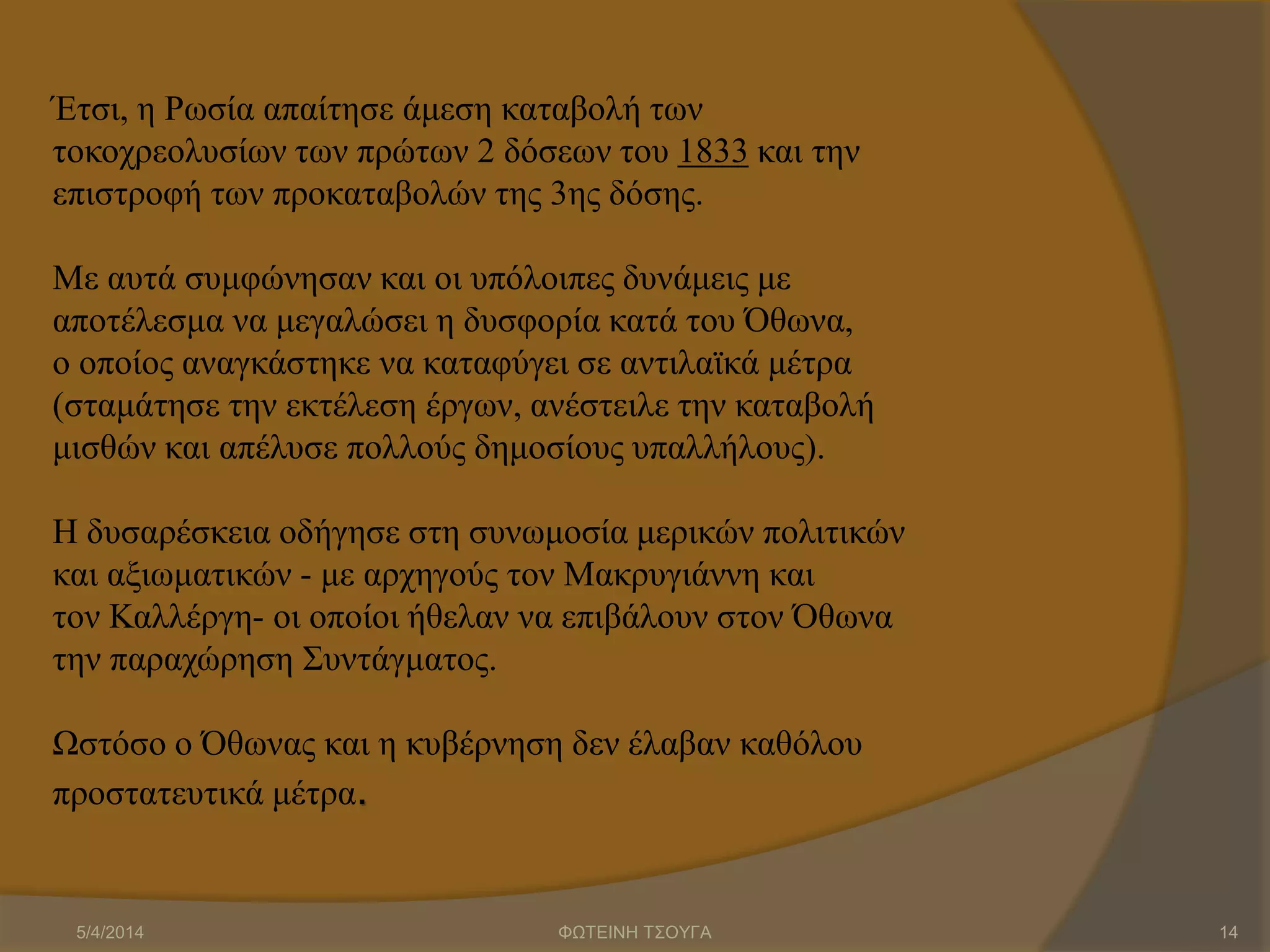 Έτσι, η Ρωσία απαίτησε άμεση καταβολή των
τοκοχρεολυσίων των πρώτων 2 δόσεων του 1833 και την
επιστροφή των προκαταβολών της 3ης δόσης.
Με αυτά συμφώνησαν και οι υπόλοιπες δυνάμεις με
αποτέλεσμα να μεγαλώσει η δυσφορία κατά του Όθωνα,
ο οποίος αναγκάστηκε να καταφύγει σε αντιλαϊκά μέτρα
(σταμάτησε την εκτέλεση έργων, ανέστειλε την καταβολή
μισθών και απέλυσε πολλούς δημοσίους υπαλλήλους).
Η δυσαρέσκεια οδήγησε στη συνωμοσία μερικών πολιτικών
και αξιωματικών - με αρχηγούς τον Μακρυγιάννη και
τον Καλλέργη- οι οποίοι ήθελαν να επιβάλουν στον Όθωνα
την παραχώρηση Συντάγματος.
Ωστόσο ο Όθωνας και η κυβέρνηση δεν έλαβαν καθόλου
προστατευτικά μέτρα.
5/4/2014 ΦΩΤΕΙΝΗ ΤΣΟΥΓΑ 14
 