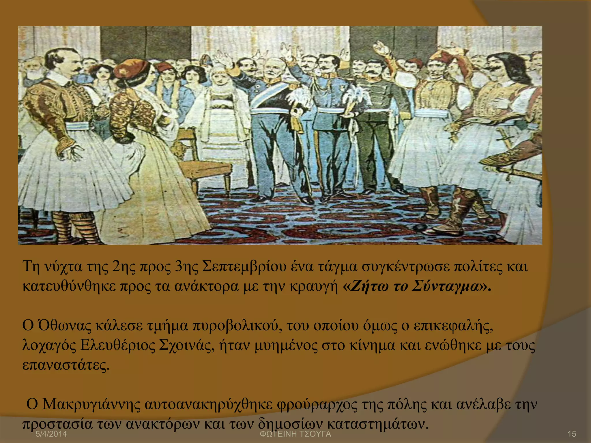 Τη νύχτα της 2ης προς 3ης Σεπτεμβρίου ένα τάγμα συγκέντρωσε πολίτες και
κατευθύνθηκε προς τα ανάκτορα με την κραυγή «Ζήτω το Σύνταγμα».
Ο Όθωνας κάλεσε τμήμα πυροβολικού, του οποίου όμως o επικεφαλής,
λοχαγός Ελευθέριος Σχοινάς, ήταν μυημένος στο κίνημα και ενώθηκε με τους
επαναστάτες.
Ο Μακρυγιάννης αυτοανακηρύχθηκε φρούραρχος της πόλης και ανέλαβε την
προστασία των ανακτόρων και των δημοσίων καταστημάτων.5/4/2014 ΦΩΤΕΙΝΗ ΤΣΟΥΓΑ 15
 