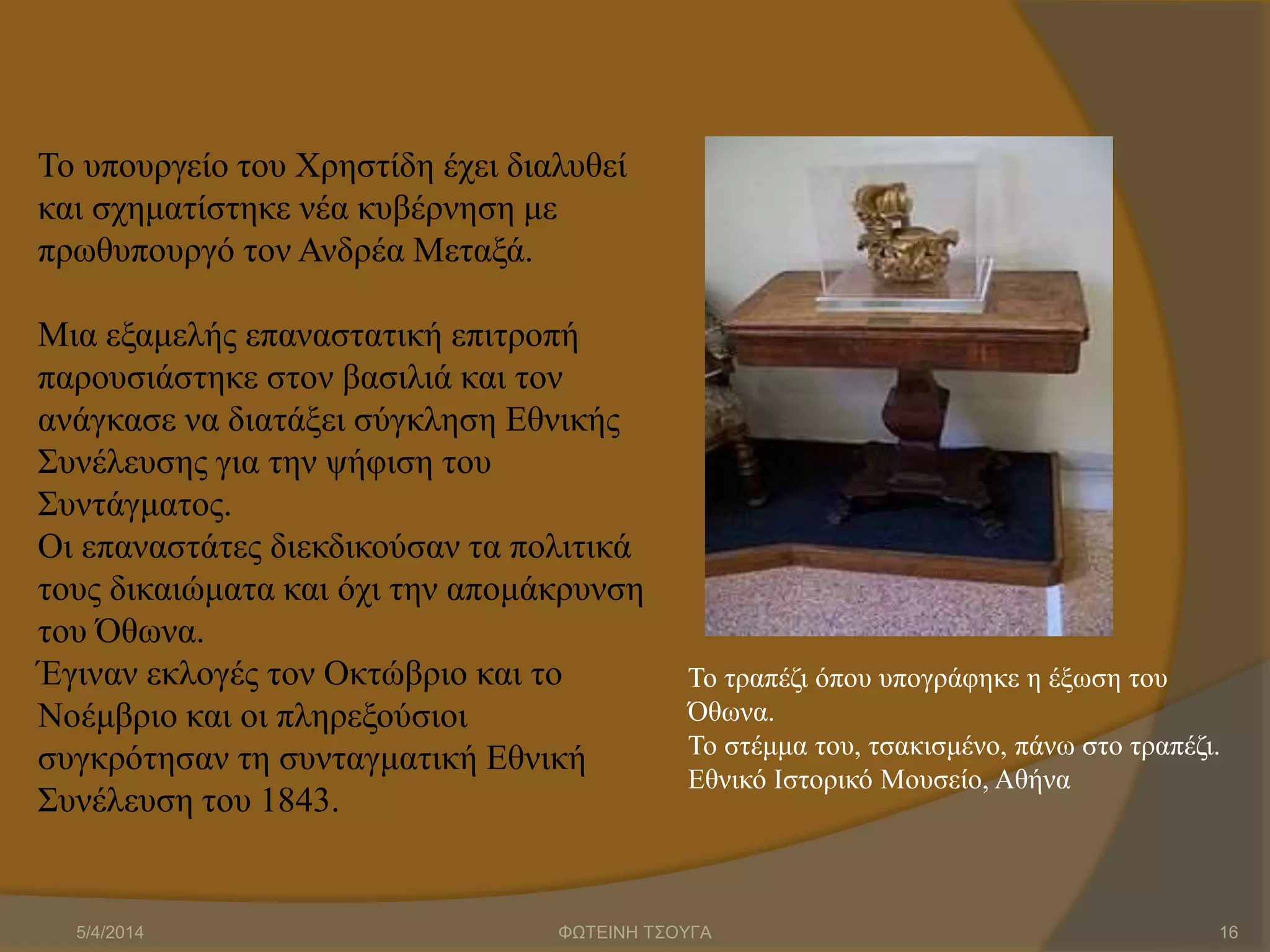 Το υπουργείο του Χρηστίδη έχει διαλυθεί
και σχηματίστηκε νέα κυβέρνηση με
πρωθυπουργό τον Ανδρέα Μεταξά.
Μια εξαμελής επαναστατική επιτροπή
παρουσιάστηκε στον βασιλιά και τον
ανάγκασε να διατάξει σύγκληση Εθνικής
Συνέλευσης για την ψήφιση του
Συντάγματος.
Οι επαναστάτες διεκδικούσαν τα πολιτικά
τους δικαιώματα και όχι την απομάκρυνση
του Όθωνα.
Έγιναν εκλογές τον Οκτώβριο και το
Νοέμβριο και οι πληρεξούσιοι
συγκρότησαν τη συνταγματική Εθνική
Συνέλευση του 1843.
Το τραπέζι όπου υπογράφηκε η έξωση του
Όθωνα.
Το στέμμα του, τσακισμένο, πάνω στο τραπέζι.
Εθνικό Ιστορικό Μουσείο, Αθήνα
5/4/2014 ΦΩΤΕΙΝΗ ΤΣΟΥΓΑ 16
 