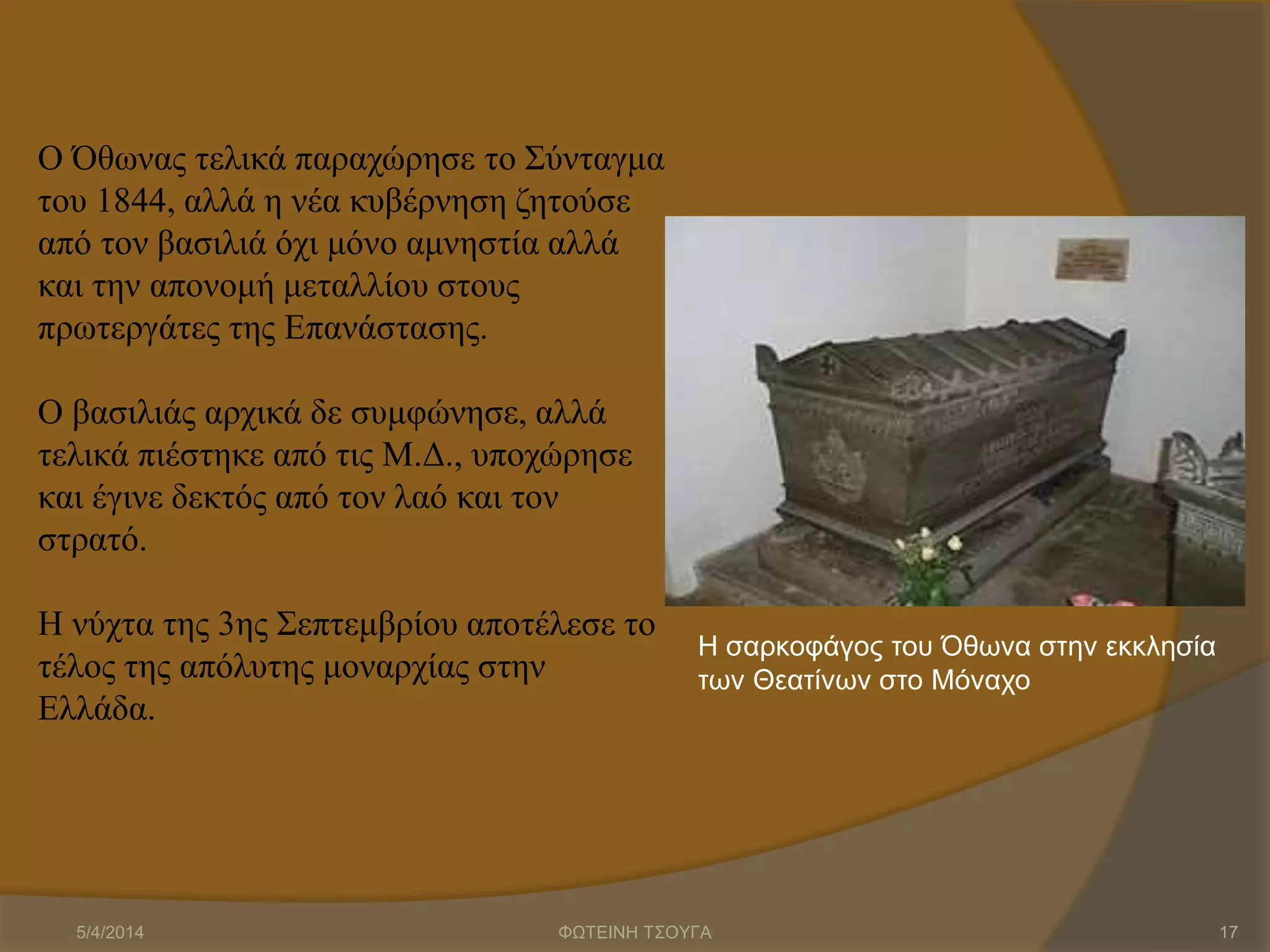 Ο Όθωνας τελικά παραχώρησε το Σύνταγμα
του 1844, αλλά η νέα κυβέρνηση ζητούσε
από τον βασιλιά όχι μόνο αμνηστία αλλά
και την απονομή μεταλλίου στους
πρωτεργάτες της Επανάστασης.
Ο βασιλιάς αρχικά δε συμφώνησε, αλλά
τελικά πιέστηκε από τις Μ.Δ., υποχώρησε
και έγινε δεκτός από τον λαό και τον
στρατό.
Η νύχτα της 3ης Σεπτεμβρίου αποτέλεσε το
τέλος της απόλυτης μοναρχίας στην
Ελλάδα.
Η σαρκοφάγος του Όθωνα στην εκκλησία
των Θεατίνων στο Μόναχο
5/4/2014 ΦΩΤΕΙΝΗ ΤΣΟΥΓΑ 17
 