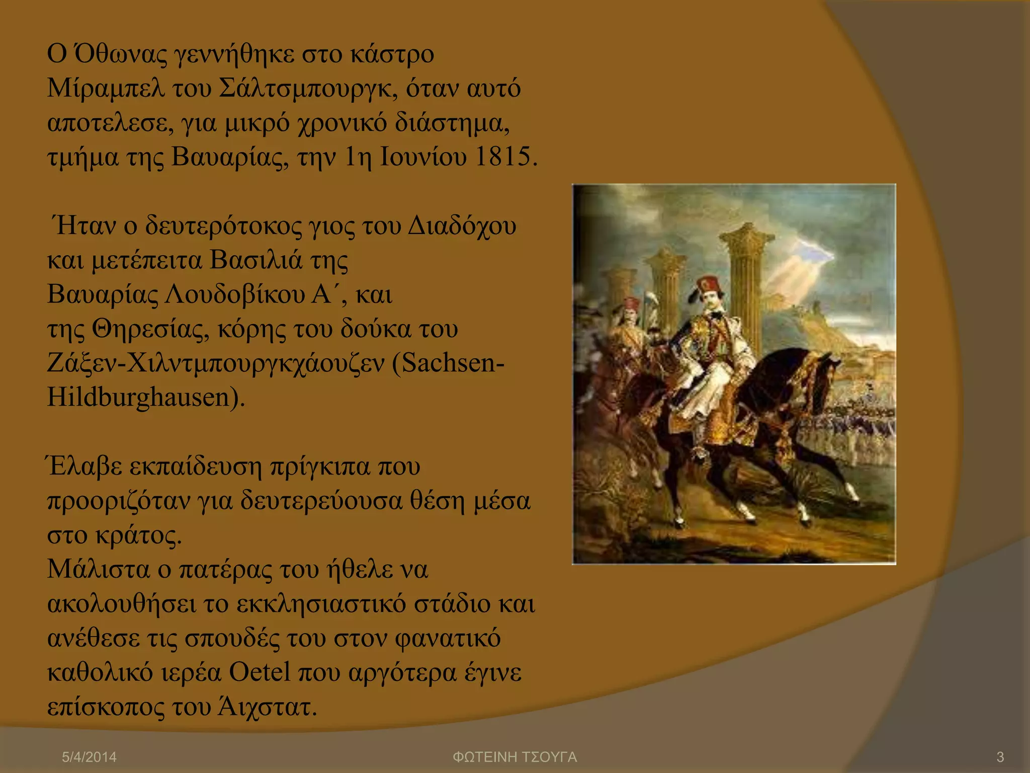 Ο Όθωνας γεννήθηκε στο κάστρο
Μίραμπελ του Σάλτσμπουργκ, όταν αυτό
αποτελεσε, για μικρό χρονικό διάστημα,
τμήμα της Βαυαρίας, την 1η Ιουνίου 1815.
Ήταν ο δευτερότοκος γιος του Διαδόχου
και μετέπειτα Βασιλιά της
Βαυαρίας Λουδοβίκου Α΄, και
της Θηρεσίας, κόρης του δούκα του
Ζάξεν-Χιλντμπουργκχάουζεν (Sachsen-
Hildburghausen).
Έλαβε εκπαίδευση πρίγκιπα που
προοριζόταν για δευτερεύουσα θέση μέσα
στο κράτος.
Μάλιστα ο πατέρας του ήθελε να
ακολουθήσει το εκκλησιαστικό στάδιο και
ανέθεσε τις σπουδές του στον φανατικό
καθολικό ιερέα Oetel που αργότερα έγινε
επίσκοπος του Άιχστατ.
5/4/2014 ΦΩΤΕΙΝΗ ΤΣΟΥΓΑ 3
 