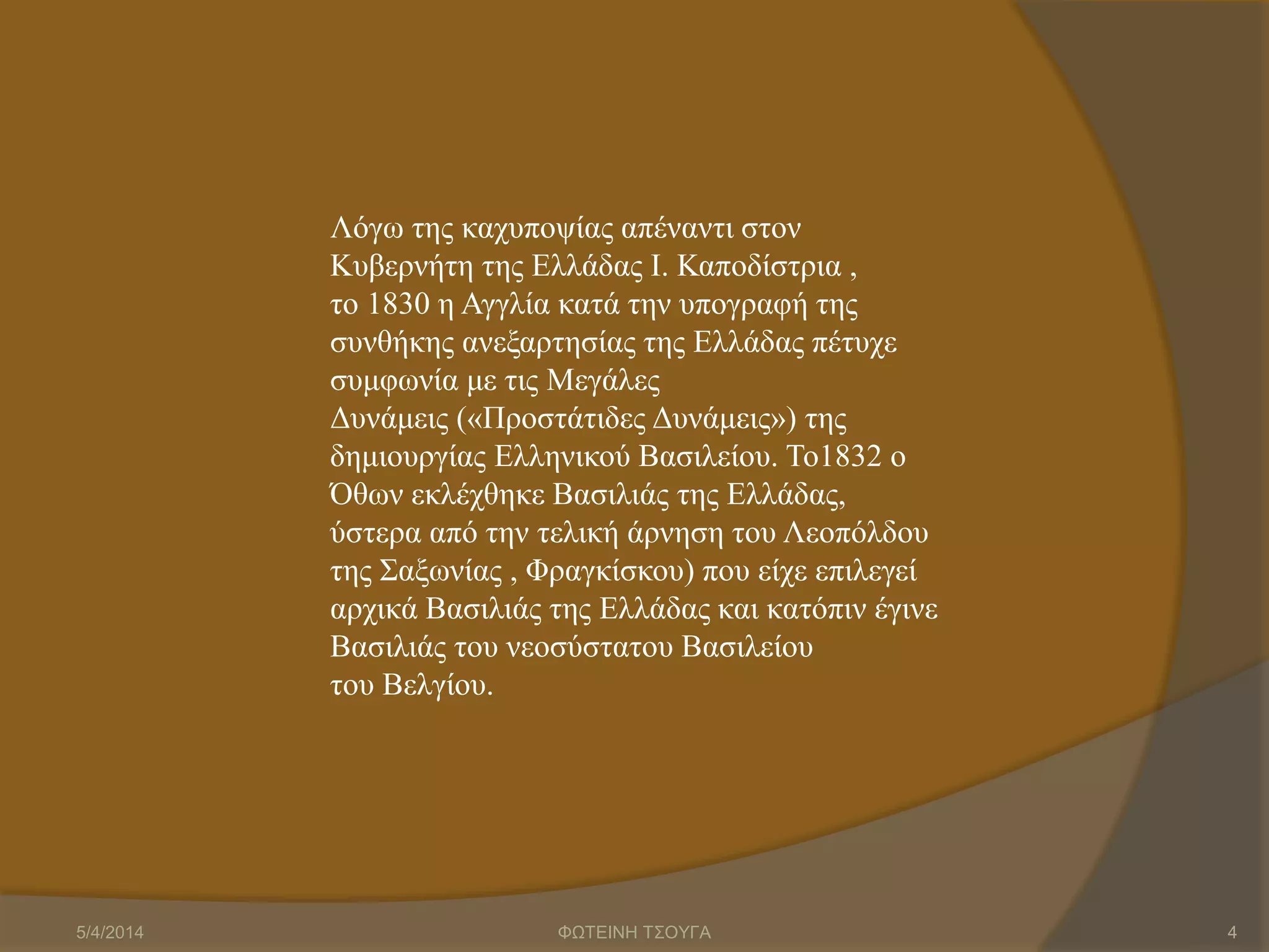 Λόγω της καχυποψίας απέναντι στον
Κυβερνήτη της Ελλάδας Ι. Καποδίστρια ,
το 1830 η Αγγλία κατά την υπογραφή της
συνθήκης ανεξαρτησίας της Ελλάδας πέτυχε
συμφωνία με τις Μεγάλες
Δυνάμεις («Προστάτιδες Δυνάμεις») της
δημιουργίας Ελληνικού Βασιλείου. Το1832 ο
Όθων εκλέχθηκε Βασιλιάς της Ελλάδας,
ύστερα από την τελική άρνηση του Λεοπόλδου
της Σαξωνίας , Φραγκίσκου) που είχε επιλεγεί
αρχικά Βασιλιάς της Ελλάδας και κατόπιν έγινε
Βασιλιάς του νεοσύστατου Βασιλείου
του Βελγίου.
5/4/2014 ΦΩΤΕΙΝΗ ΤΣΟΥΓΑ 4
 