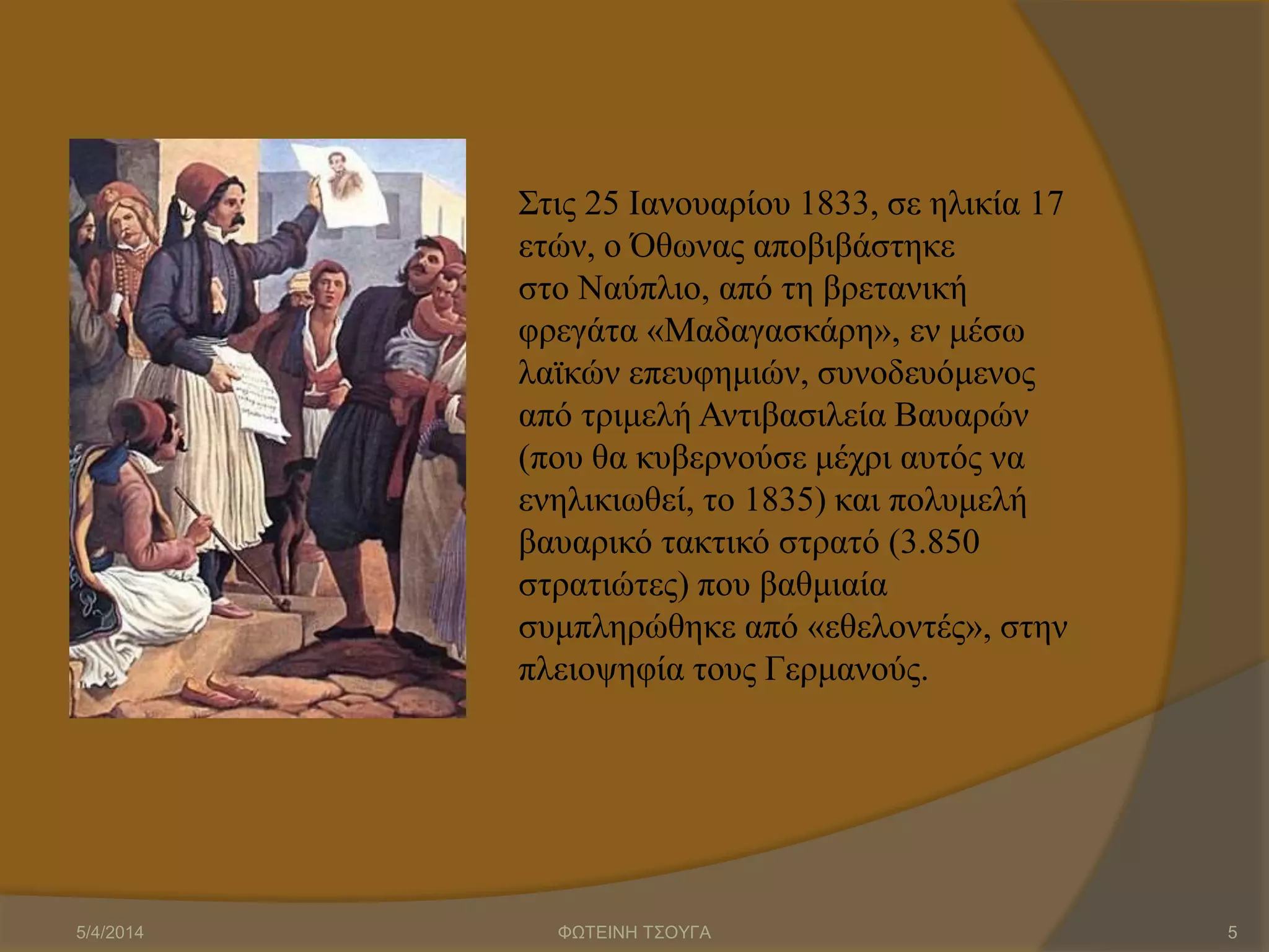 Στις 25 Ιανουαρίου 1833, σε ηλικία 17
ετών, ο Όθωνας αποβιβάστηκε
στο Ναύπλιο, από τη βρετανική
φρεγάτα «Μαδαγασκάρη», εν μέσω
λαϊκών επευφημιών, συνοδευόμενος
από τριμελή Αντιβασιλεία Βαυαρών
(που θα κυβερνούσε μέχρι αυτός να
ενηλικιωθεί, το 1835) και πολυμελή
βαυαρικό τακτικό στρατό (3.850
στρατιώτες) που βαθμιαία
συμπληρώθηκε από «εθελοντές», στην
πλειοψηφία τους Γερμανούς.
5/4/2014 ΦΩΤΕΙΝΗ ΤΣΟΥΓΑ 5
 