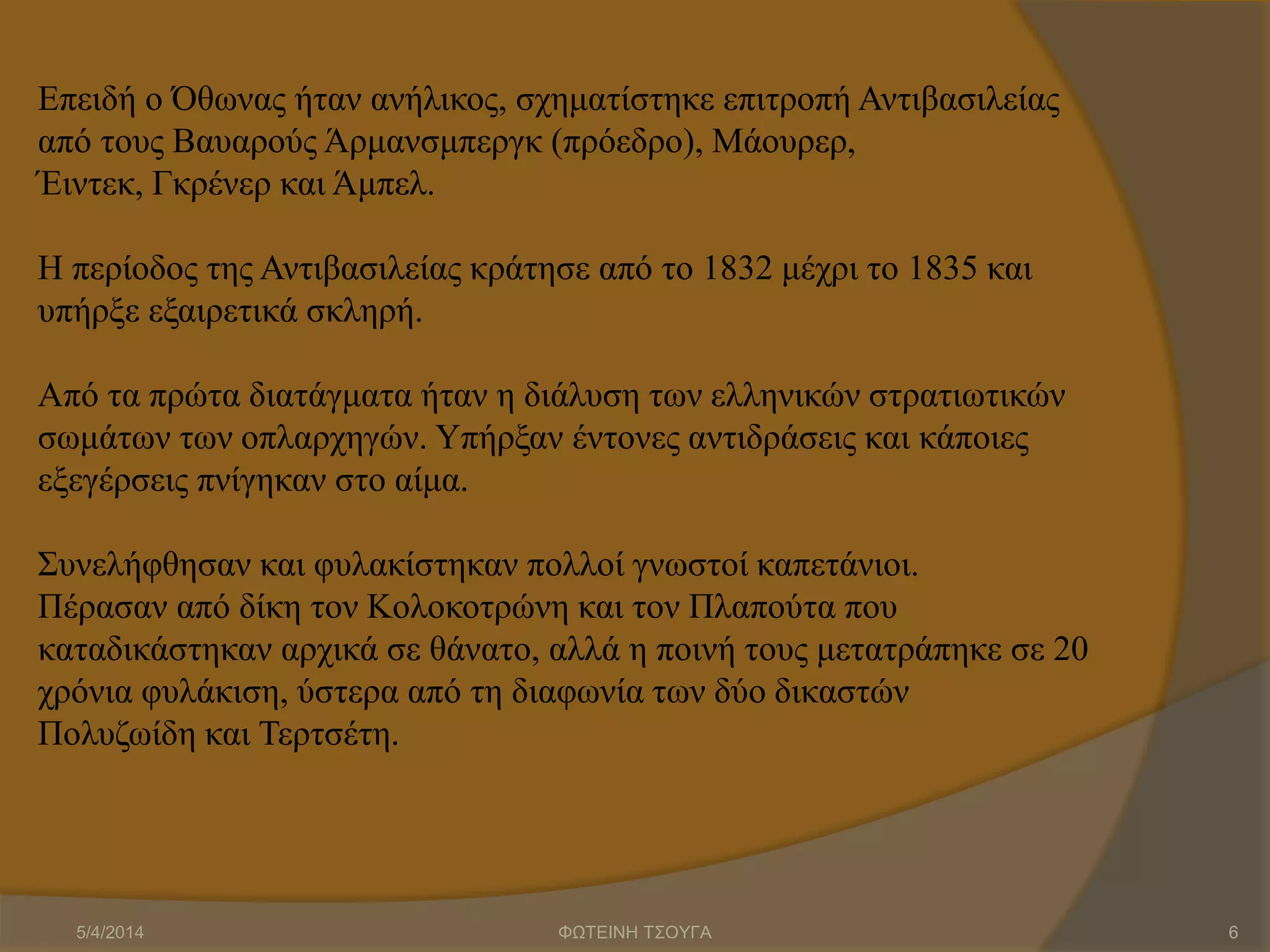 Επειδή ο Όθωνας ήταν ανήλικος, σχηματίστηκε επιτροπή Αντιβασιλείας
από τους Βαυαρούς Άρμανσμπεργκ (πρόεδρο), Μάουρερ,
Έιντεκ, Γκρένερ και Άμπελ.
Η περίοδος της Αντιβασιλείας κράτησε από το 1832 μέχρι το 1835 και
υπήρξε εξαιρετικά σκληρή.
Από τα πρώτα διατάγματα ήταν η διάλυση των ελληνικών στρατιωτικών
σωμάτων των οπλαρχηγών. Υπήρξαν έντονες αντιδράσεις και κάποιες
εξεγέρσεις πνίγηκαν στο αίμα.
Συνελήφθησαν και φυλακίστηκαν πολλοί γνωστοί καπετάνιοι.
Πέρασαν από δίκη τον Κολοκοτρώνη και τον Πλαπούτα που
καταδικάστηκαν αρχικά σε θάνατο, αλλά η ποινή τους μετατράπηκε σε 20
χρόνια φυλάκιση, ύστερα από τη διαφωνία των δύο δικαστών
Πολυζωίδη και Τερτσέτη.
5/4/2014 ΦΩΤΕΙΝΗ ΤΣΟΥΓΑ 6
 