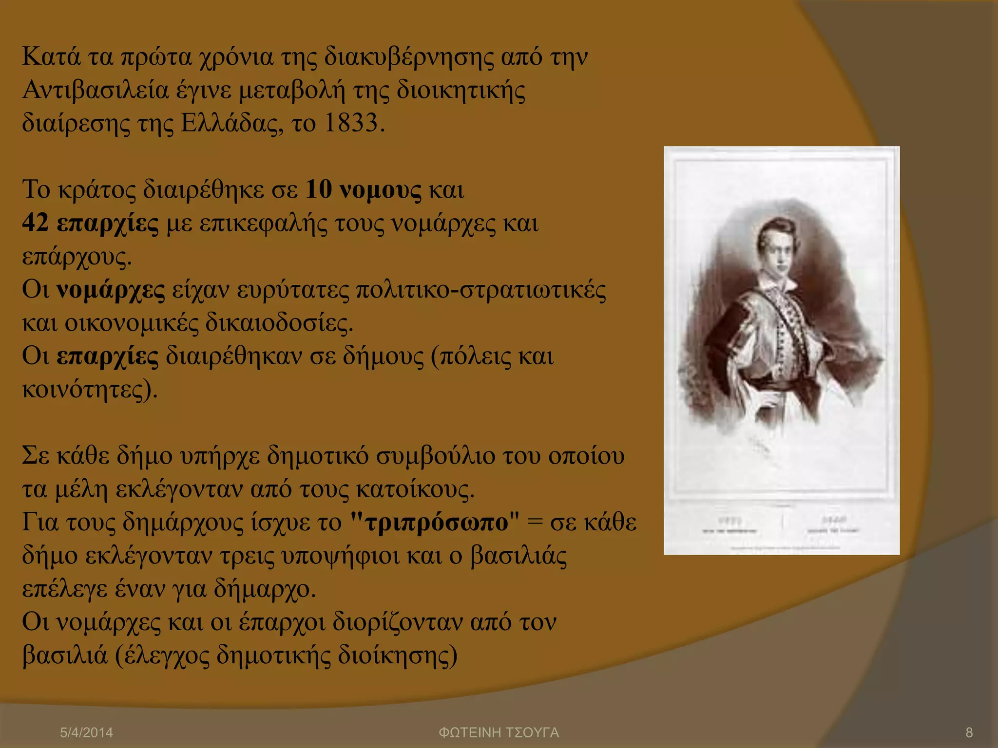 Κατά τα πρώτα χρόνια της διακυβέρνησης από την
Αντιβασιλεία έγινε μεταβολή της διοικητικής
διαίρεσης της Ελλάδας, το 1833.
Το κράτος διαιρέθηκε σε 10 νομους και
42 επαρχίες με επικεφαλής τους νομάρχες και
επάρχους.
Οι νομάρχες είχαν ευρύτατες πολιτικο-στρατιωτικές
και οικονομικές δικαιοδοσίες.
Οι επαρχίες διαιρέθηκαν σε δήμους (πόλεις και
κοινότητες).
Σε κάθε δήμο υπήρχε δημοτικό συμβούλιο του οποίου
τα μέλη εκλέγονταν από τους κατοίκους.
Για τους δημάρχους ίσχυε το "τριπρόσωπο" = σε κάθε
δήμο εκλέγονταν τρεις υποψήφιοι και ο βασιλιάς
επέλεγε έναν για δήμαρχο.
Οι νομάρχες και οι έπαρχοι διορίζονταν από τον
βασιλιά (έλεγχος δημοτικής διοίκησης)
5/4/2014 ΦΩΤΕΙΝΗ ΤΣΟΥΓΑ 8
 