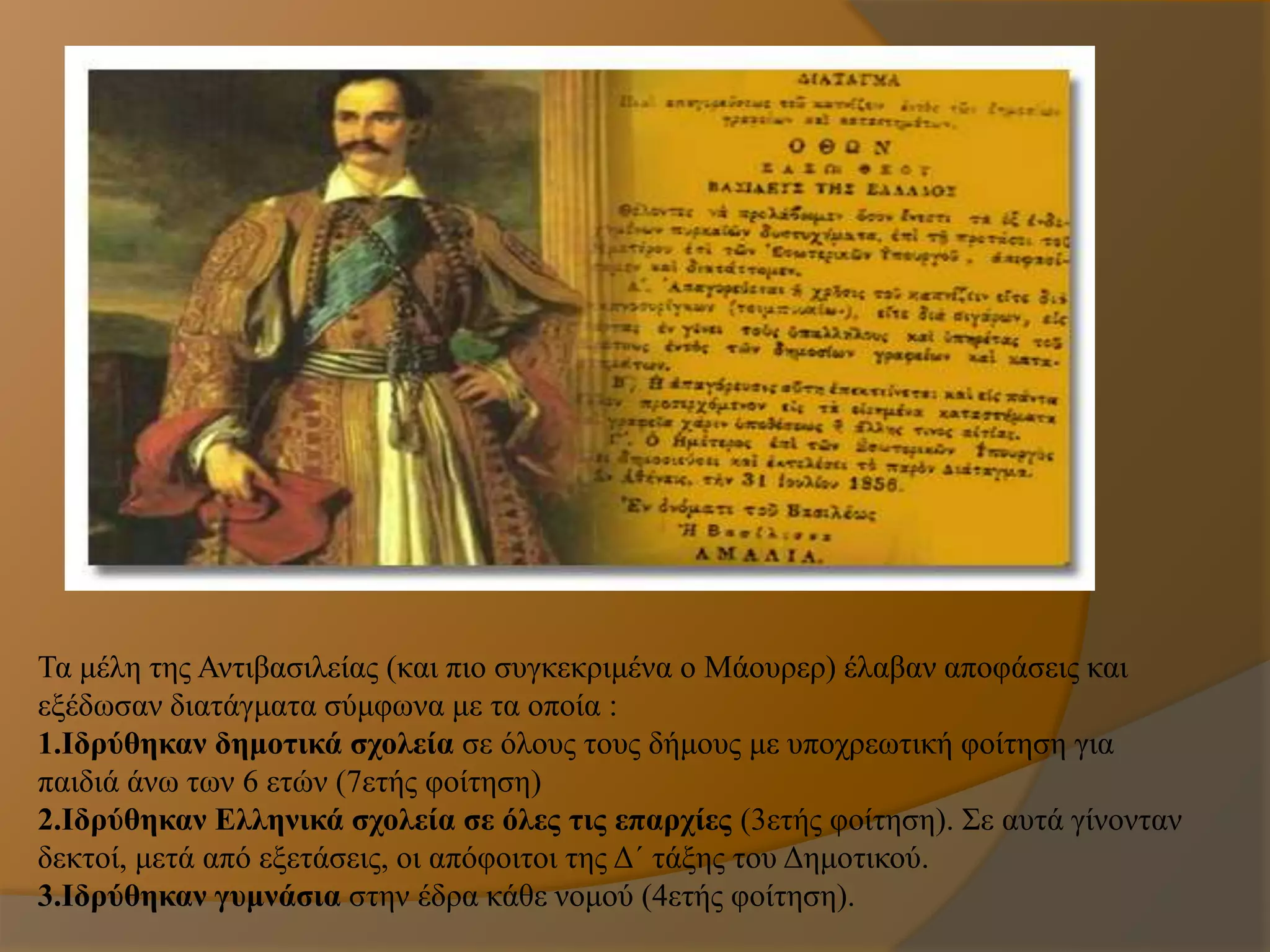 Τα μέλη της Αντιβασιλείας (και πιο συγκεκριμένα ο Μάουρερ) έλαβαν αποφάσεις και
εξέδωσαν διατάγματα σύμφωνα με τα οποία :
1.Ιδρύθηκαν δημοτικά σχολεία σε όλους τους δήμους με υποχρεωτική φοίτηση για
παιδιά άνω των 6 ετών (7ετής φοίτηση)
2.Ιδρύθηκαν Ελληνικά σχολεία σε όλες τις επαρχίες (3ετής φοίτηση). Σε αυτά γίνονταν
δεκτοί, μετά από εξετάσεις, οι απόφοιτοι της Δ΄ τάξης του Δημοτικού.
3.Ιδρύθηκαν γυμνάσια στην έδρα κάθε νομού (4ετής φοίτηση).
 