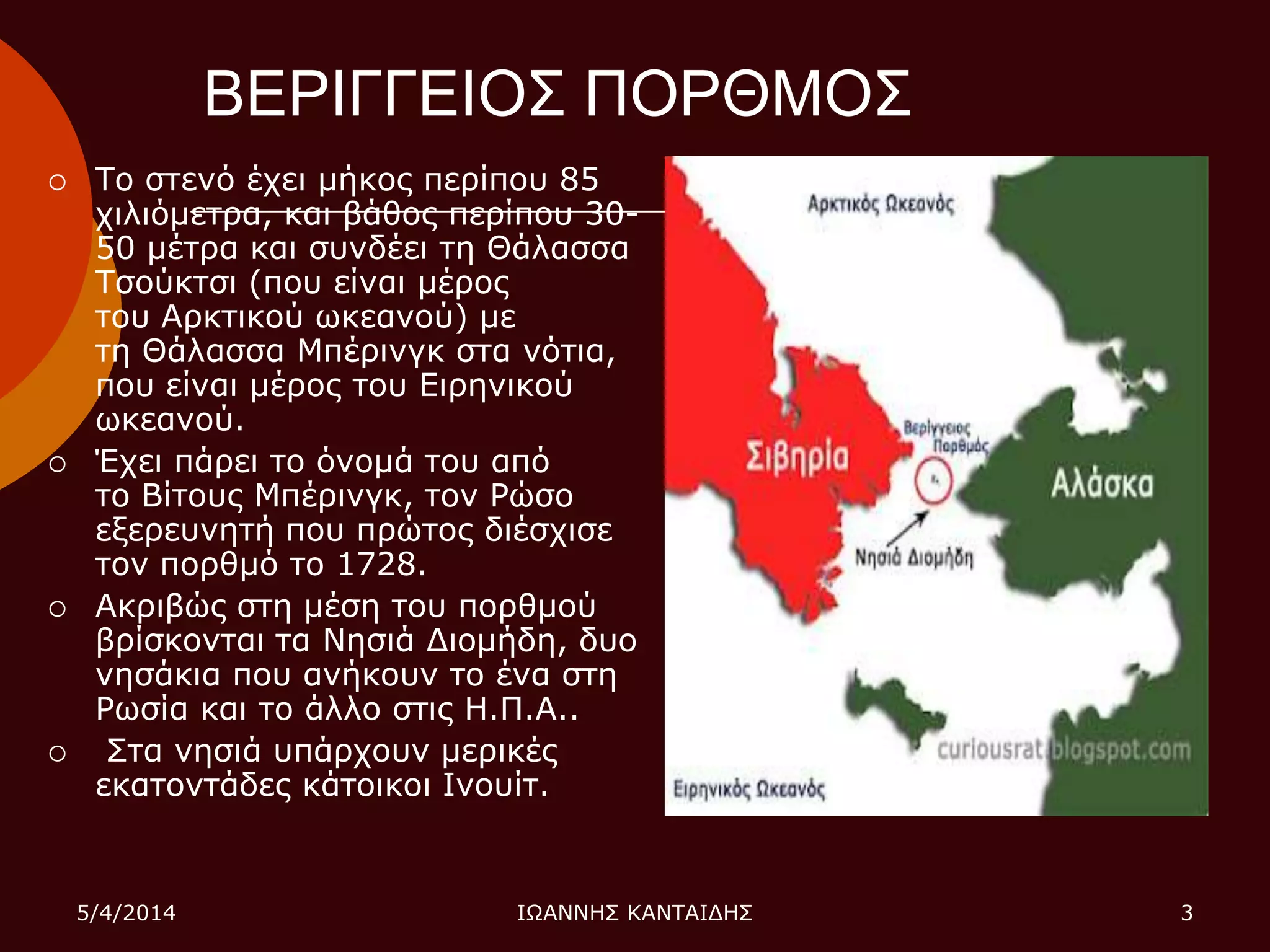 ΒΕΡΙΓΓΕΙΟ΢ ΠΟΡΘΜΟ΢
 Σν ζηελό έρεη κήθνο πεξίπνπ 85
ρηιηόκεηξα, θαη βάζνο πεξίπνπ 30-
50 κέηξα θαη ζπλδέεη ηε Θάιαζζα
Σζνύθηζη (πνπ είλαη κέξνο
ηνπ Αξθηηθνύ ωθεαλνύ) κε
ηε Θάιαζζα Μπέξηλγθ ζηα λόηηα,
πνπ είλαη κέξνο ηνπ Δηξεληθνύ
ωθεαλνύ.
 Έρεη πάξεη ην όλνκά ηνπ από
ην Βίηνπο Μπέξηλγθ, ηνλ Ρώζν
εμεξεπλεηή πνπ πξώηνο δηέζρηζε
ηνλ πνξζκό ην 1728.
 Αθξηβώο ζηε κέζε ηνπ πνξζκνύ
βξίζθνληαη ηα Νεζηά Γηνκήδε, δπν
λεζάθηα πνπ αλήθνπλ ην έλα ζηε
Ρωζία θαη ην άιιν ζηηο Η.Π.Α..
 ΢ηα λεζηά ππάξρνπλ κεξηθέο
εθαηνληάδεο θάηνηθνη Ιλνπίη.
5/4/2014 ΙΩΑΝΝΗ΢ ΚΑΝΣΑΙΓΗ΢ 3
 