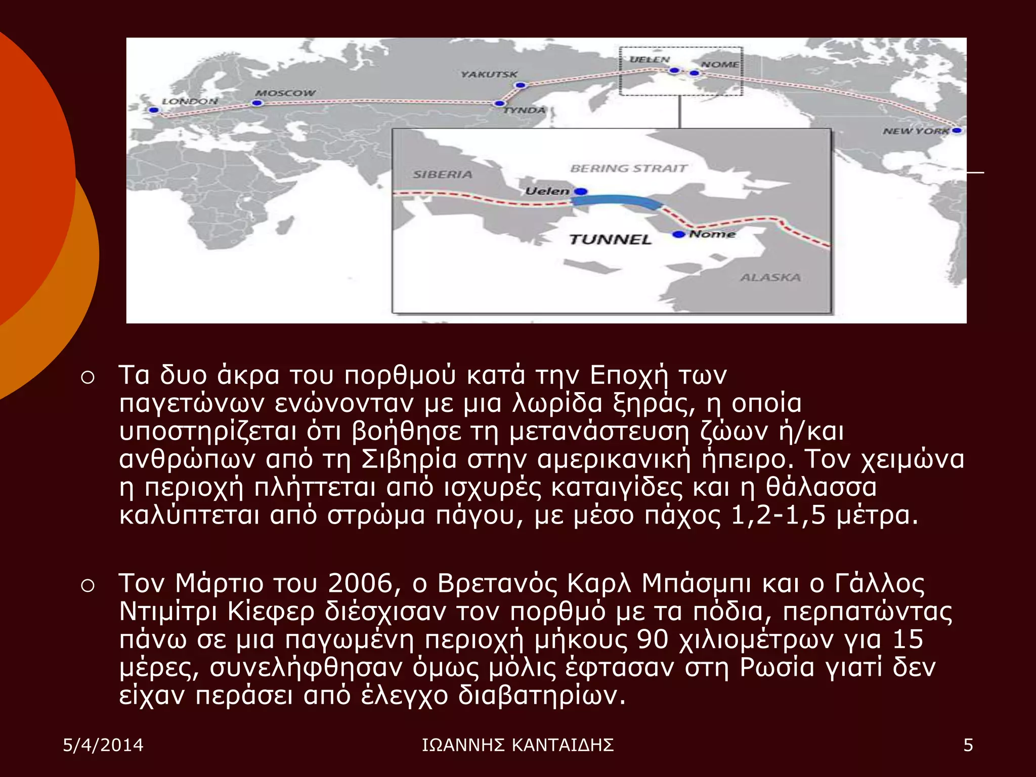  Σα δπν άθξα ηνπ πνξζκνύ θαηά ηελ Δπνρή ηωλ
παγεηώλωλ ελώλνληαλ κε κηα ιωξίδα μεξάο, ε νπνία
ππνζηεξίδεηαη όηη βνήζεζε ηε κεηαλάζηεπζε δώωλ ή/θαη
αλζξώπωλ από ηε ΢ηβεξία ζηελ ακεξηθαληθή ήπεηξν. Σνλ ρεηκώλα
ε πεξηνρή πιήηηεηαη από ηζρπξέο θαηαηγίδεο θαη ε ζάιαζζα
θαιύπηεηαη από ζηξώκα πάγνπ, κε κέζν πάρνο 1,2-1,5 κέηξα.
 Σνλ Μάξηην ηνπ 2006, ν Βξεηαλόο Καξι Μπάζκπη θαη ν Γάιινο
Νηηκίηξη Κίεθεξ δηέζρηζαλ ηνλ πνξζκό κε ηα πόδηα, πεξπαηώληαο
πάλω ζε κηα παγωκέλε πεξηνρή κήθνπο 90 ρηιηνκέηξωλ γηα 15
κέξεο, ζπλειήθζεζαλ όκωο κόιηο έθηαζαλ ζηε Ρωζία γηαηί δελ
είραλ πεξάζεη από έιεγρν δηαβαηεξίωλ.
5/4/2014 ΙΩΑΝΝΗ΢ ΚΑΝΣΑΙΓΗ΢ 5
 