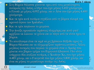  ΢τη Βόρεια θάλασσα χύνονται τρεις από τους μεγαλύτερους
ποταμούς της Ασίας, ο Ομπ που έχει μήκος 5.410 χιλιόμετρα,
ο Γενισέι με μήκος 4.092 χιλιομ. και ο Λένα που έχει μήκος 4.400
χιλιόμετρα.
 Και τα τρία αυτά ποτάμια πηγάζουν από τη βόρεια πλευρά του
ορεινού όγκου των Ιμαλαΐων.
 Και τα τρία παγώνουν το χειμώνα.
 Σην άνοιξη προκαλούν τεράστιες πλημμύρες και αυτό γιατί
αρχίζουν να λιώνουν τα χιόνια και οι πάγοι από τα νότια προς τα
βόρεια.
 Σο αποτέλεσμα είναι τα νερά να μη βρίσκουν διέξοδο προς τη
Βόρεια θάλασσα και να πλημμυρίζουν τεράστιες εκτάσεις. Άλλος
μεγάλος ποταμός που παγώνει το χειμώνα είναι ο Αμούρ που
χύνεται στο βόρειο τμήμα του Ειρηνικού Ωκεανού. Πιο νότια
υπάρχουν δύο κινέζικα ποτάμια, ο Φουάνγκ Φο, που έχει μήκος
4.485 χιλιομ. και ο Γιανγκτσέ που έχει μήκος 5.800 χιλιόμ. και
είναι σε μήκος το μεγαλύτερο ποτάμι της Ασίας.
 