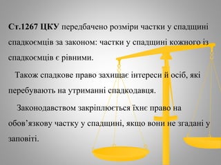 Ст.1267 ЦКУ передбачено розміри частки у спадщині
спадкоємців за законом: частки у спадщині кожного із
спадкоємців є рівними.
Також спадкове право захищає інтереси й осіб, які
перебувають на утриманні спадкодавця.
Законодавством закріплюється їхнє право на
обов’язкову частку у спадщині, якщо вони не згадані у
заповіті.
 